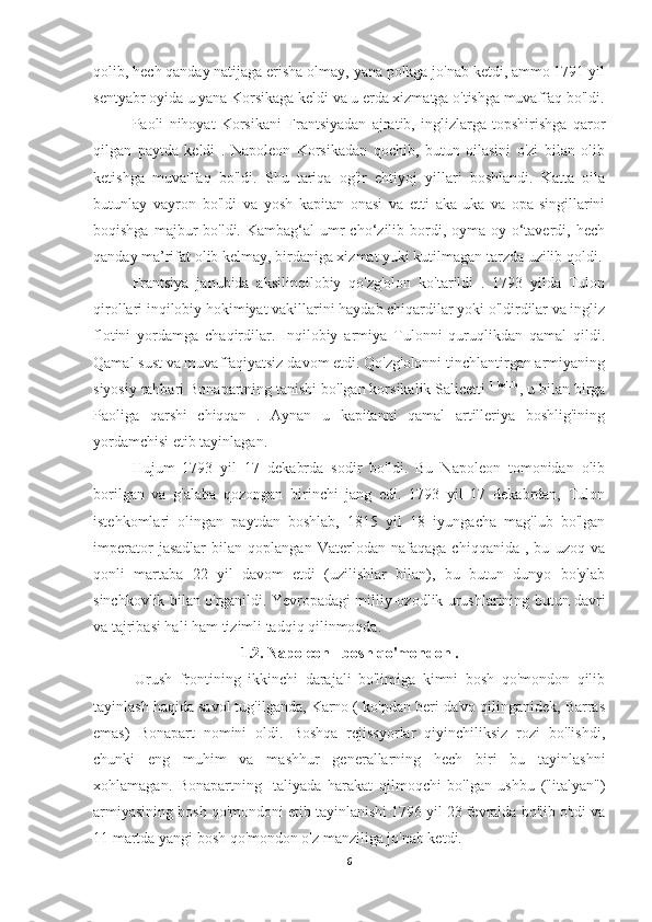 qolib, hech qanday natijaga erisha olmay, yana polkga jo'nab ketdi, ammo 1791 yil
sentyabr oyida u yana Korsikaga keldi va u erda xizmatga o'tishga muvaffaq bo'ldi.
Paoli   nihoyat   Korsikani   Frantsiyadan   ajratib,   inglizlarga   topshirishga   qaror
qilgan   paytda   keldi   .   Napoleon   Korsikadan   qochib,   butun   oilasini   o'zi   bilan   olib
ketishga   muvaffaq   bo'ldi.   Shu   tariqa   og'ir   ehtiyoj   yillari   boshlandi.   Katta   oila
butunlay   vayron   bo'ldi   va   yosh   kapitan   onasi   va   etti   aka-uka   va   opa-singillarini
boqishga  majbur   bo'ldi.  Kambag‘al  umr  cho‘zilib bordi, oyma-oy o‘taverdi, hech
qanday ma’rifat olib kelmay, birdaniga xizmat yuki kutilmagan tarzda uzilib qoldi.
Frantsiya   janubida   aksilinqilobiy   qo'zg'olon   ko'tarildi   .   1793   yilda   Tulon
qirollari inqilobiy hokimiyat vakillarini haydab chiqardilar yoki o'ldirdilar va ingliz
flotini   yordamga   chaqirdilar.   Inqilobiy   armiya   Tulonni   quruqlikdan   qamal   qildi.
Qamal sust va muvaffaqiyatsiz davom etdi. Qo'zg'olonni tinchlantirgan armiyaning
siyosiy rahbari Bonapartning tanishi bo'lgan korsikalik Salicetti  1 bo'lib 
, u bilan birga
Paoliga   qarshi   chiqqan   .   Aynan   u   kapitanni   qamal   artilleriya   boshlig'ining
yordamchisi etib tayinlagan.
Hujum   1793   yil   17   dekabrda   sodir   bo'ldi.   Bu   Napoleon   tomonidan   olib
borilgan   va   g'alaba   qozongan   birinchi   jang   edi.   1793   yil   17   dekabrdan,   Tulon
istehkomlari   olingan   paytdan   boshlab,   1815   yil   18   iyungacha   mag'lub   bo'lgan
imperator   jasadlar   bilan   qoplangan   Vaterlodan   nafaqaga   chiqqanida   ,   bu   uzoq   va
qonli   martaba   22   yil   davom   etdi   (uzilishlar   bilan),   bu   butun   dunyo   bo'ylab
sinchkovlik bilan o'rganildi. Yevropadagi milliy-ozodlik urushlarining butun davri
va tajribasi hali ham tizimli tadqiq qilinmoqda.
1.2. Napoleon - bosh qo'mondon .
  Urush   frontining   ikkinchi   darajali   bo'limiga   kimni   bosh   qo'mondon   qilib
tayinlash haqida savol tug'ilganda, Karno ( ko'pdan beri da'vo qilinganidek, Barras
emas)   Bonapart   nomini   oldi.   Boshqa   rejissyorlar   qiyinchiliksiz   rozi   bo'lishdi,
chunki   eng   muhim   va   mashhur   generallarning   hech   biri   bu   tayinlashni
xohlamagan.   Bonapartning   Italiyada   harakat   qilmoqchi   bo'lgan   ushbu   ("italyan")
armiyasining bosh qo'mondoni etib tayinlanishi 1796 yil 23 fevralda bo'lib o'tdi va
11 martda yangi bosh qo'mondon o'z manziliga jo'nab ketdi.
6 