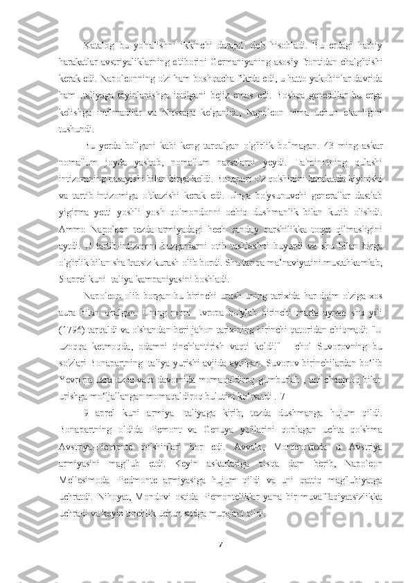   Katalog   bu   yo'nalishni   ikkinchi   darajali   deb   hisobladi.   Bu   erdagi   harbiy
harakatlar  avstriyaliklarning e'tiborini Germaniyaning asosiy frontidan chalg'itishi
kerak edi. Napoleonning o'zi ham boshqacha fikrda edi, u hatto yakobinlar davrida
ham   Italiyaga   tayinlanishga   intilgani   bejiz   emas   edi.   Boshqa   generallar   bu   erga
kelishga   intilmadilar   va   Nitssaga   kelganida,   Napoleon   nima   uchun   ekanligini
tushundi.
Bu   yerda   bo'lgani   kabi   keng   tarqalgan   o'g'irlik   bo'lmagan.   43   ming   askar
noma'lum   joyda   yashab,   noma'lum   narsalarni   yeydi.   Ta'minotning   qulashi
intizomning pasayishi bilan birga keldi. Bonapart o'z qo'shinini harakatda kiyinishi
va   tartib-intizomiga   o'tkazishi   kerak   edi.   Unga   bo'ysunuvchi   generallar   dastlab
yigirma   yetti   yoshli   yosh   qo'mondonni   ochiq   dushmanlik   bilan   kutib   olishdi.
Ammo   Napoleon   tezda   armiyadagi   hech   qanday   qarshilikka   toqat   qilmasligini
aytdi.   U   tartib-intizomni   buzganlarni   otib   tashlashni   buyurdi   va   shu   bilan   birga
o'g'irlik bilan shafqatsiz kurash olib bordi. Shu tariqa ma’naviyatini mustahkamlab,
5-aprel kuni Italiya kampaniyasini boshladi.
  Napoleon  olib  borgan  bu  birinchi  urush  uning  tarixida  har   doim  o'ziga   xos
aura   bilan   o'ralgan.   Uning   nomi   Evropa   bo'ylab   birinchi   marta   aynan   shu   yili
(1796) tarqaldi va o'shandan beri jahon tarixining birinchi qatoridan chiqmadi: "U
uzoqqa   ketmoqda,   odamni   tinchlantirish   vaqti   keldi!"   -   chol   Suvorovning   bu
so'zlari Bonapartning Italiya yurishi avjida aytilgan. Suvorov birinchilardan bo‘lib
Yevropa uzra uzoq vaqt davomida momaqaldiroq gumburlab , uni chaqmoq bilan
urishga mo‘ljallangan momaqaldiroq bulutini ko‘rsatdi .[7]
        9   aprel   kuni   armiya   Italiyaga   kirib,   tezda   dushmanga   hujum   qildi.
Bonapartning   oldida   Piemont   va   Genuya   yo'llarini   qoplagan   uchta   qo'shma
Avstriya-Piemonte   qo'shinlari   bor   edi.   Avvalo,   Montenotteda   u   Avstriya
armiyasini   mag'lub   etdi.   Keyin   askarlariga   qisqa   dam   berib,   Napoleon
Mellesimoda   Piedmonte   armiyasiga   hujum   qildi   va   uni   qattiq   mag'lubiyatga
uchratdi.   Nihoyat,   Mondovi   ostida   Piemonteliklar   yana   bir   muvaffaqiyatsizlikka
uchradi va keyin tinchlik uchun sudga murojaat qildi.
7 