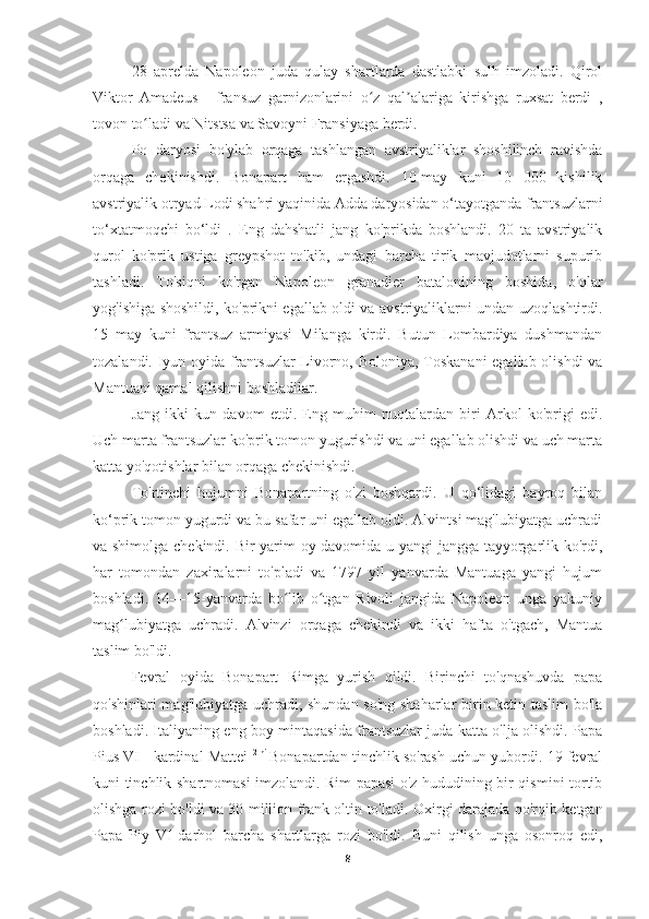 28   aprelda   Napoleon   juda   qulay   shartlarda   dastlabki   sulh   imzoladi.   Qirol
Viktor   Amadeus   1
  fransuz   garnizonlarini   o z   qal alariga   kirishga   ruxsat   berdi   ,ʻ ʼ
tovon to ladi va Nitstsa va Savoyni Fransiyaga berdi.	
ʻ
          Po   daryosi   bo'ylab   orqaga   tashlangan   avstriyaliklar   shoshilinch   ravishda
orqaga   chekinishdi.   Bonapart   ham   ergashdi.   10-may   kuni   10   000   kishilik
avstriyalik otryad Lodi shahri yaqinida Adda daryosidan o‘tayotganda frantsuzlarni
to‘xtatmoqchi   bo‘ldi   .   Eng   dahshatli   jang   ko'prikda   boshlandi.   20   ta   avstriyalik
qurol   ko'prik   ustiga   greypshot   to'kib,   undagi   barcha   tirik   mavjudotlarni   supurib
tashladi.   To'siqni   ko'rgan   Napoleon   granadier   batalonining   boshida,   o'qlar
yog'ishiga shoshildi, ko'prikni egallab oldi va avstriyaliklarni undan uzoqlashtirdi.
15   may   kuni   frantsuz   armiyasi   Milanga   kirdi.   Butun   Lombardiya   dushmandan
tozalandi. Iyun oyida frantsuzlar  Livorno, Boloniya, Toskanani  egallab olishdi  va
Mantuani qamal qilishni boshladilar.
Jang   ikki   kun   davom   etdi.   Eng   muhim   nuqtalardan   biri   Arkol   ko'prigi   edi.
Uch marta frantsuzlar ko'prik tomon yugurishdi va uni egallab olishdi va uch marta
katta yo'qotishlar bilan orqaga chekinishdi.
To'rtinchi   hujumni   Bonapartning   o'zi   boshqardi.   U   qo‘lidagi   bayroq   bilan
ko‘prik tomon yugurdi va bu safar uni egallab oldi. Alvintsi mag'lubiyatga uchradi
va shimolga chekindi. Bir yarim oy davomida u yangi jangga tayyorgarlik ko'rdi,
har   tomondan   zaxiralarni   to'pladi   va   1797   yil   yanvarda   Mantuaga   yangi   hujum
boshladi.   14—15-yanvarda   bo lib   o tgan   Rivoli   jangida   Napoleon   unga   yakuniy	
ʻ ʻ
mag lubiyatga   uchradi.   Alvinzi   orqaga   chekindi   va   ikki   hafta   o'tgach,   Mantua	
ʻ
taslim bo'ldi.
Fevral   oyida   Bonapart   Rimga   yurish   qildi.   Birinchi   to'qnashuvda   papa
qo'shinlari mag'lubiyatga uchradi, shundan so'ng shaharlar birin-ketin taslim  bo'la
boshladi. Italiyaning eng boy mintaqasida frantsuzlar juda katta o'lja olishdi. Papa
Pius VI   1
 kardinal Mattei   2 ni  
Bonapartdan tinchlik so'rash uchun yubordi. 19 fevral
kuni tinchlik shartnomasi imzolandi. Rim papasi o'z hududining bir qismini tortib
olishga rozi bo'ldi va 30 million frank oltin to'ladi.   Oxirgi darajada qo'rqib ketgan
Papa   Piy   VI   darhol   barcha   shartlarga   rozi   bo'ldi.   Buni   qilish   unga   osonroq   edi,
8 