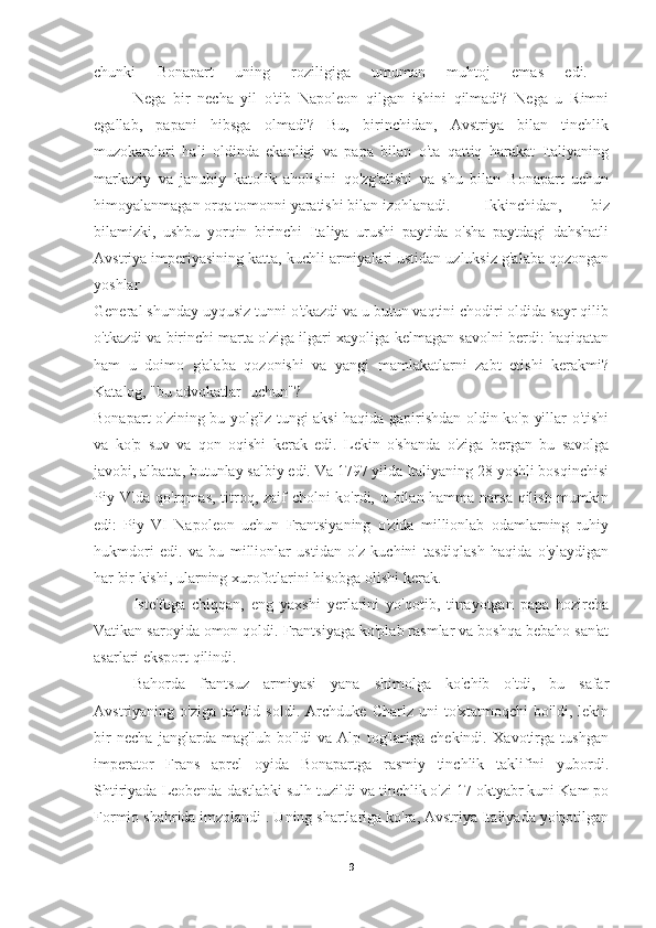 chunki   Bonapart   uning   roziligiga   umuman   muhtoj   emas   edi.  
Nega   bir   necha   yil   o'tib   Napoleon   qilgan   ishini   qilmadi?   Nega   u   Rimni
egallab,   papani   hibsga   olmadi?   Bu,   birinchidan,   Avstriya   bilan   tinchlik
muzokaralari   hali   oldinda   ekanligi   va   papa   bilan   o'ta   qattiq   harakat   Italiyaning
markaziy   va   janubiy   katolik   aholisini   qo'zg'atishi   va   shu   bilan   Bonapart   uchun
himoyalanmagan orqa tomonni yaratishi bilan izohlanadi.  Ikkinchidan,   biz
bilamizki,   ushbu   yorqin   birinchi   Italiya   urushi   paytida   o'sha   paytdagi   dahshatli
Avstriya imperiyasining katta, kuchli armiyalari ustidan uzluksiz g'alaba qozongan
yoshlar
General shunday uyqusiz tunni o'tkazdi va u butun vaqtini chodiri oldida sayr qilib
o'tkazdi va birinchi marta o'ziga ilgari xayoliga kelmagan savolni berdi: haqiqatan
ham   u   doimo   g'alaba   qozonishi   va   yangi   mamlakatlarni   zabt   etishi   kerakmi?
Katalog, "bu advokatlar uchun"?  
Bonapart o'zining bu yolg'iz tungi aksi haqida gapirishdan oldin ko'p yillar o'tishi
va   ko'p   suv   va   qon   oqishi   kerak   edi.   Lekin   o'shanda   o'ziga   bergan   bu   savolga
javobi, albatta, butunlay salbiy edi. Va 1797 yilda Italiyaning 28 yoshli bosqinchisi
Piy VIda qo'rqmas, titroq, zaif cholni ko'rdi, u bilan hamma narsa qilish mumkin
edi:   Piy   VI   Napoleon   uchun   Frantsiyaning   o'zida   millionlab   odamlarning   ruhiy
hukmdori   edi.   va   bu   millionlar   ustidan   o'z   kuchini   tasdiqlash   haqida   o'ylaydigan
har bir kishi, ularning xurofotlarini hisobga olishi kerak.
Iste'foga   chiqqan,   eng   yaxshi   yerlarini   yo'qotib,   titrayotgan   papa   hozircha
Vatikan saroyida omon qoldi.  Frantsiyaga ko'plab rasmlar va boshqa bebaho san'at
asarlari eksport qilindi.
Bahorda   frantsuz   armiyasi   yana   shimolga   ko'chib   o'tdi,   bu   safar
Avstriyaning   o'ziga   tahdid   soldi.   Archduke   Charlz   uni   to'xtatmoqchi   bo'ldi,   lekin
bir   necha   janglarda   mag'lub   bo'ldi   va   Alp   tog'lariga   chekindi.   Xavotirga   tushgan
imperator   Frans   aprel   oyida   Bonapartga   rasmiy   tinchlik   taklifini   yubordi.
Shtiriyada Leobenda dastlabki sulh tuzildi va tinchlik o'zi 17 oktyabr kuni Kam po
Formio shahrida imzolandi . Uning shartlariga ko'ra, Avstriya Italiyada yo'qotilgan
9 