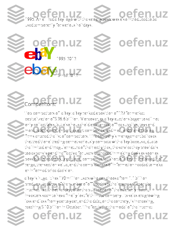 Ia 1995.  Ia An  Ia all-red  Ia eBay  Ia logo  Ia with  Ia the  Ia same  Ia typeset  Ia was  Ia also  Ia introduced  Ia to  Ia be  
Ia used  Ia temporarily  Ia for  Ia various  Ia holidays.
 Ia 1995-2012
 Ia Since  Ia 2012
Competitors:
Top  Ia I I competitors  Ia of  I I I I Ia eBay:  Ia eBay  Ia ranked  Ia a  Ia position  Ia of  Ia 127  Ia for  Ia market  
Ia capitalization  Ia of  Ia $  Ia 36.6  Ia billion.  Ia Moreover,  Ia as  Ia eBay  Ia auctions  Ia began  Ia to  Ia sell  Ia not  
Ia only  Ia collectibles,  Ia but  Ia also  Ia household  Ia appliances,  Ia office  Ia supplies,  Ia toys  Ia and  
Ia more,  Ia retail  Ia stores,  Ia import-export  Ia companies,  Ia and  Ia mail-order  Ia and  Ia catalog  
Ia firms  Ia entered  Ia the  Ia list  Ia of  Ia competitors.  Ia The  Ia company's  Ia management  Ia believes  
Ia that  Ia traditional  Ia trading  Ia cannot  Ia seriously  Ia compete  Ia with  Ia eBay  Ia because,  Ia due  Ia to  
Ia the  Ia limited  Ia and  Ia irregular  Ia nature  Ia of  Ia their  Ia activities,  Ia the  Ia service  Ia they  Ia provide  Ia is  
Ia too  Ia expensive  Ia and  Ia ineffective  Ia for  Ia users  Ia interested  Ia in  Ia making  Ia deals  Ia as  Ia soon  Ia as  
Ia possible.  Ia In  Ia addition,  Ia traditional  Ia companies  Ia fell  Ia short  Ia of  Ia eBay  Ia in  Ia the  Ia breadth  Ia of  
Ia range,  Ia transaction  Ia value,  Ia and  Ia the  Ia completeness  Ia of  Ia information  Ia needed  Ia to  Ia make  
Ia an  Ia informed  Ia price  Ia decision.
eBay  Ia is  Ia huge.  Ia It  Ia has  Ia 170  Ia million  Ia users  Ia who  Ia can  Ia choose  Ia from  Ia 1.1  Ia billion  
Ia products.  Ia In  Ia terms  Ia of  Ia the  Ia number  Ia of  Ia offers,  Ia this  Ia is  Ia the  Ia largest  Ia seller  Ia on  Ia the  
Ia Internet.  Ia But  Ia the  Ia other  Ia day,  Ia after  Ia the  Ia publication  Ia of  Ia the  Ia quarterly  Ia report,  
Ia investors  Ia seem  Ia to  Ia have  Ia finally  Ia lost  Ia faith  Ia in  Ia the  Ia company.  Ia Its  Ia sales  Ia are  Ia growing  
Ia less  Ia and  Ia less  Ia from  Ia year  Ia to  Ia year,  Ia and  Ia the  Ia debt,  Ia on  Ia the  Ia contrary,  Ia is  Ia increasing,  
Ia reaching  Ia $  Ia 10  Ia billion  Ia in  Ia October.  Ia The  Ia fact  Ia is  Ia that  Ia the  Ia model  Ia of  Ia the  Ia Internet   