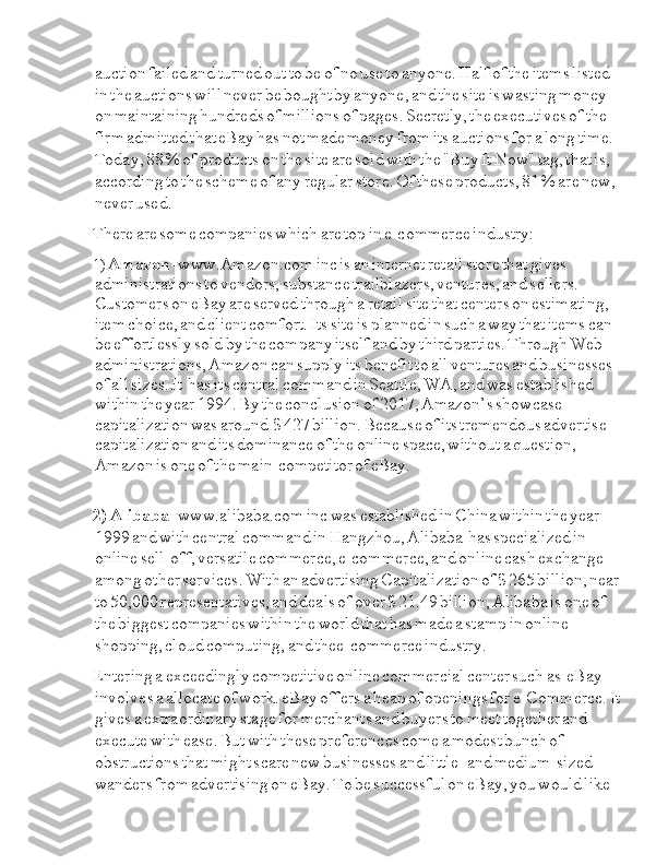 Ia auction  Ia failed  Ia and  Ia turned  Ia out  Ia to  Ia be  Ia of  Ia no  Ia use  Ia to  Ia anyone.  Ia Half  Ia of  Ia the  Ia items  Ia listed  
Ia in  Ia the  Ia auctions  Ia will  Ia never  Ia be  Ia bought  Ia by  Ia anyone,  Ia and  Ia the  Ia site  Ia is  Ia wasting  Ia money  
Ia on  Ia maintaining  Ia hundreds  Ia of  Ia millions  Ia of  Ia pages.  Ia Secretly,  Ia the  Ia executives  Ia of  Ia the  
Ia firm  Ia admitted  Ia that  Ia eBay  Ia has  Ia not  Ia made  Ia money  Ia from  Ia its  Ia auctions  Ia for  Ia a  Ia long  Ia time.  
Ia Today,  Ia 88  Ia %  Ia of  Ia products  Ia on  Ia the  Ia site  Ia are  Ia sold  Ia with  Ia the  Ia "Buy  Ia It  Ia Now"  Ia tag,  Ia that  Ia is,  
Ia according  Ia to  Ia the  Ia scheme  Ia of  Ia any  Ia regular  Ia store.  Ia Of  Ia these  Ia products,  Ia 81  Ia %  Ia are  Ia new,  
Ia never  Ia used.
There  Ia are  Ia some  Ia companies  Ia which  Ia are  Ia top  Ia in  Ia e-commerce  Ia industry:
1)  Ia Amazon -  Ia www. Amazon.com  Ia inc  Ia is  Ia an  Ia internet  Ia retail  Ia store  Ia that  Ia gives  
Ia administrations  Ia to  Ia vendors,  Ia substance  Ia trailblazers,  Ia ventures,  Ia and  Ia sellers.  
Ia Customers  Ia on  Ia eBay  Ia are  Ia served  Ia through  Ia a  Ia retail  Ia site  Ia that  Ia centers  Ia on  Ia estimating,  
Ia item  Ia choice,  Ia and  Ia client  Ia comfort.  Ia Its  Ia site  Ia is  Ia planned  Ia in  Ia such  Ia a  Ia way  Ia that  Ia items  Ia can  
Ia be  Ia effortlessly  Ia sold  Ia by  Ia the  Ia company  Ia itself  Ia and  Ia by  Ia third  Ia parties.  Ia Through  Ia Web  
Ia administrations,  Ia Amazon  Ia can  Ia supply  Ia its  Ia benefit  Ia to  Ia all  Ia ventures  Ia and  Ia businesses  
Ia of  Ia all  Ia sizes.  Ia It  Ia I I has  Ia I its  Ia central  Ia command  Ia in  Ia Seattle,  Ia WA,  Ia and  Ia was  Ia established  
Ia within  Ia the  Ia year  Ia 1994.  Ia By  Ia the  Ia conclusion  Ia of  Ia 2017,  Ia Amazon’s  Ia showcase  
Ia capitalization  Ia was  Ia around  Ia I $  Ia 427  Ia billion.  Ia Because  Ia of  Ia its  Ia tremendous  Ia advertise  
Ia capitalization  Ia and  Ia its  Ia dominance  Ia of  Ia the  Ia online  Ia space,  Ia without  Ia a  Ia question,  
Ia Amazon  Ia is  Ia one  Ia of  Ia the  I I main  I I Ia competitor  I of  I eBay.
2)  Ia Alibaba -  Ia www.alibaba.com  Ia inc  Ia was  Ia established  Ia in  Ia China  Ia within  Ia the  Ia year  
Ia 1999  Ia and  Ia with  Ia central  Ia command  Ia in  Ia Hangzhou,  Ia Alibaba  Ia I I has  Ia specialized  Ia in  
Ia online  Ia sell-off,  Ia versatile  Ia commerce,  Ia e-commerce,  Ia and  Ia online  Ia cash  Ia exchange  
Ia among  Ia other  Ia services.  Ia With  Ia an  Ia advertising  Ia Capitalization  Ia of  Ia $  Ia 265  Ia billion,  Ia near  
Ia to  Ia 50,000  Ia representatives,  Ia and  Ia deals  Ia of  Ia over  Ia $  Ia 21.49  Ia billion,  Ia Alibaba  Ia is  Ia one  Ia of  
Ia the  Ia biggest  Ia companies  Ia within  Ia the  Ia world  Ia that  Ia has  Ia made  Ia a  Ia stamp  Ia in  Ia online  
Ia shopping,  Ia cloud  Ia computing,  Ia and  Ia thee-commerce  Ia industry.
Entering  Ia a  Ia exceedingly  Ia competitive  Ia online  Ia commercial  Ia center  Ia such  Ia as  I I I Ia eBay  
Ia involves  Ia a  Ia allocate  Ia of  Ia work.  Ia eBay  Ia offers  Ia a  Ia heap  Ia of  Ia openings  Ia for  Ia e-Commerce.  Ia It  
Ia gives  Ia a  Ia extraordinary  Ia stage  Ia for  Ia merchants  Ia and  Ia buyers  Ia to  Ia meet  Ia together  Ia and  
Ia execute  Ia with  Ia ease.  Ia But  Ia with  Ia these  Ia preferences  Ia come  Ia a  Ia modest  Ia bunch  Ia of  
Ia obstructions  Ia that  Ia might  Ia scare  Ia new  Ia businesses  Ia and  Ia little-  Ia and  Ia medium-sized  
Ia wanders  Ia from  Ia advertising  Ia on  Ia eBay.  Ia To  Ia be  Ia successful  Ia on  Ia eBay,  Ia you  Ia would  Ia like   