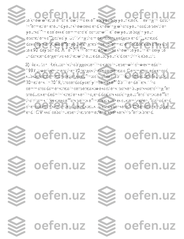 Ia to  Ia know  Ia what  Ia to  Ia offer  Ia a  Ia few  Ia time  Ia as  Ia of  Ia late  Ia you  Ia buy  Ia your  Ia stock.  Ia Having  Ia in-depth  
Ia information  Ia around  Ia your  Ia showcase  Ia and  Ia knowing  Ia where  Ia you  Ia need  Ia to  Ia position  
Ia yourself  Ia in  Ia a  Ia colossal  Ia commercial  Ia center  Ia will  Ia allow  Ia you  Ia to  Ia begin  Ia your  
Ia operations  Ia effectively.  Ia Utilizing  Ia the  Ia most  Ia recent  Ia gadgets  Ia and  Ia illustrated  
Ia developments,  Ia we  Ia offer  Ia you  Ia with  Ia graphical  Ia information  Ia for  Ia deals  Ia on  Ia eBay  Ia up  
Ia to  Ia a  Ia 90-day  Ia period.  Ia All  Ia of  Ia this  Ia information  Ia will  Ia be  Ia shown  Ia to  Ia you  Ia in  Ia an  Ia easy-to-
understand  Ia organize  Ia so  Ia that  Ia without  Ia a  Ia doubt  Ia your  Ia kid  Ia can  Ia think  Ia about  Ia it.
3)  I Rakuten  I -Rakuten  I is  I the  I biggest  I online  I store  I in  I Japan  I which  I was  I made  I in  
I 1997.  I It  I works  I in  I more  I than  I 70  I ranges  I that  I incorporate  I e-Commerce,  I advanced  
I substance,  I communications  I and  I fintech.  I It  I has  I 1.3  I billion  I individuals  I found  I in  
I 30  I nations.  I In  I 2018,  I it  I recorded  I yearly  I incomes  I of  I 10  I billion  I dollars.  I The  
I commerce  I demonstrate  I incorporates  I two  I sections:  I person  I buyers  I searching  I for  
I products  I and  I administrations  I online,  I and  I dealers  I seeking  I out  I for  I clients  I to  I offer  
I their  I items.  I The  I stage  I offers  I points  I of  I interest  I such  I as  I customization,  I fetched  I and  
I chance  I diminishment  I and  I brand  I status.  I It  I is  I the  I sponsor  I of  I FC  I Barcelona  I in  I Spain
I and  I FC  I Vissel  I cobe  I in  I Japan  I that  I promotional  I sponsorship  I for  I its  I brand. 