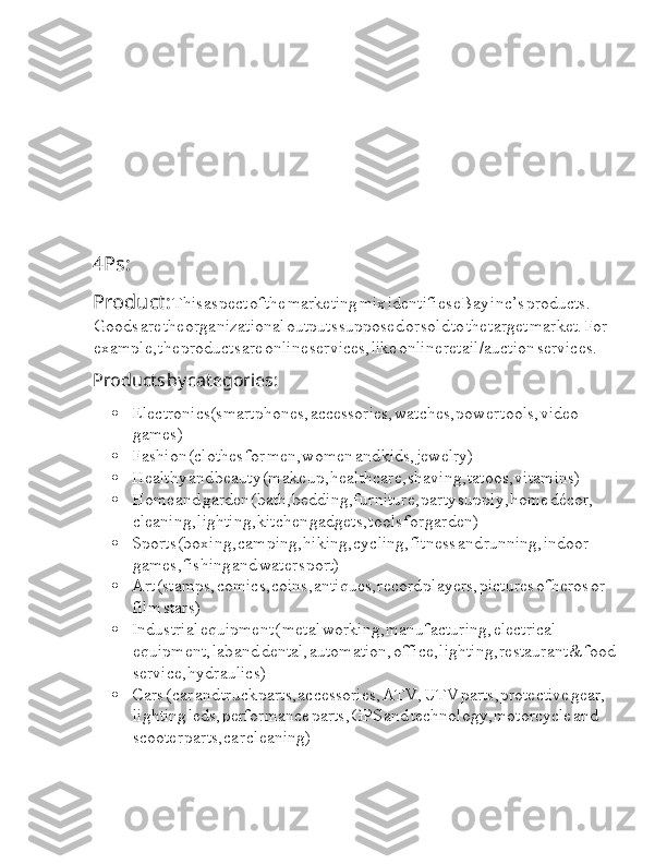 4Ps:
Product:  I This  I aspect  I of  I the  I marketing  I mix  I identifies  I eBay  I inc’s  I products.  
I Goods  I are  I the  I organizational  I outputs  I supposed  I or  I sold  I to  I the  I target  I market.  I For  
I example,  I the  I products  I are  I online  I services,  I like  I online  I retail/auction  I services.
Products  I by  I categories:
 Electronics(smartphones,  I accessories,  I watches,  I power  I tools,  I video  
I games)
 Fashion  I (clothes  I for  I men,  I women  I and  I kids,  I jewelry)
 Healthy  I and  I beauty  I (make  I up,  I healthcare,  I shaving,  I tatoos,  I vitamins)
 Home  I and  I garden  I (bath,  I bedding,  I furniture,  I party  I supply,  I home  I décor,  
I cleaning,  I lighting,  I kitchen  I gadgets,  I tools  I for  I garden)
 Sports  I (boxing,  I camping,  I hiking,  I cycling,  I fitness  I and  I running,  I indoor  
I games,  I fishing  I and  I water  I sport)  I
 Art  I (stamps,  I comics,  I coins,  I antiques,  I record  I players,  I pictures  I of  I heros  I or  
I film  I stars)
 Industrial  I equipment  I (  I metal  I working,  I manufacturing,  I electrical  
I equipment,  I lab  I and  I dental,  I automation,  I office,  I lighting,  I restaurant  I &  I food  
I service,  I hydraulics)
 Cars  I (  I car  I and  I truck  I parts,  I accessories,  I ATV,  I UTV  I parts,  I protective  I gear,  
I lighting  I leds,  I performance  I parts,  I GPS  I and  I technology,  I motorcycle  I and  
I scooter  I parts,  I car  I cleaning) 