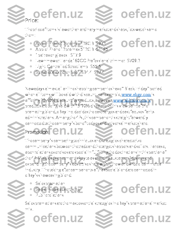 Price:  I
The  I price  I of  I items  I is  I lower  I than  I ordinary  I market  I and  I shops,  I lets  I watch  I some  
I them:
 Apple  I iPhone  I 12  I pro  I max  I 128GB  I -  I $972
 Apple  I iPhone  I 12  I pro  I max  I 512GB  I -  I $1185
 1  I pair  I oven  I gloves  I –  I $17.9
 Lawn  I mower  I Honda  I 160  I CC  I Professional  I trimmer  I -  I $709.2
 Light-Controlled  I Street  I lamp  I -  I $55.5
 SummerX  I children  I pool  I -  I $34.4  I -  I $37.4
Nowadays  I almost  I all  I online  I shopping  I companies  I have  I “Black  I Friday”  I period  
I when  I all  I items  I will  I be  I sold  I with  I discount.  I For  I example,  I www.ebay.com  I is  
I offering  I 20-40  I %  I discount  I for  I products,  I however,  I www.alibaba.com’s  
I products  I are  I being  I sold  I with  I 15-70%  I discount.  I In  I this  I viewpoint  I of  I the  
I promoting  I blend,  I eBay  I Inc.  I decides  I the  I cost  I ranges  I and  I cost  I focuses  I for  I its  
I administrations.  I Among  I the  I 4Ps,  I this  I component  I is  I straightforwardly  
I connected  I to  I the  I company’s  I benefit  I edges  I and  I universal  I market  I share.
Promotion:  I
The  I company’s  I comparing  I techniques  I and  I strategies  I characterize  
I communications  I between  I the  I trade  I and  I the  I target  I shoppers  I and  I sellers.  I For  I case,  
I open  I relations  I exercises  I are  I special  I in  I fulfilling  I the  I destinations  I in  I this  I portion  I of  
I the  I 4P.  I Viable  I advancement  I is  I key  I to  I overseeing  I customers’  I desires  I and  
I expanding  I the  I company’s  I advertise  I share  I within  I the  I worldwide  I e-commerce  
I industry.  I The  I taking  I after  I components  I of  I the  I special  I blend  I are  I connected  I in  
I eBay’s  I showcasing  I blend:
 Sales  I promotion
 Social  I media  I advertising
 Public  I relations
Sales  I promotions  I are  I the  I most  I essential  I strategies  I in  I eBay’s  I promotional  I market  
I mix. 