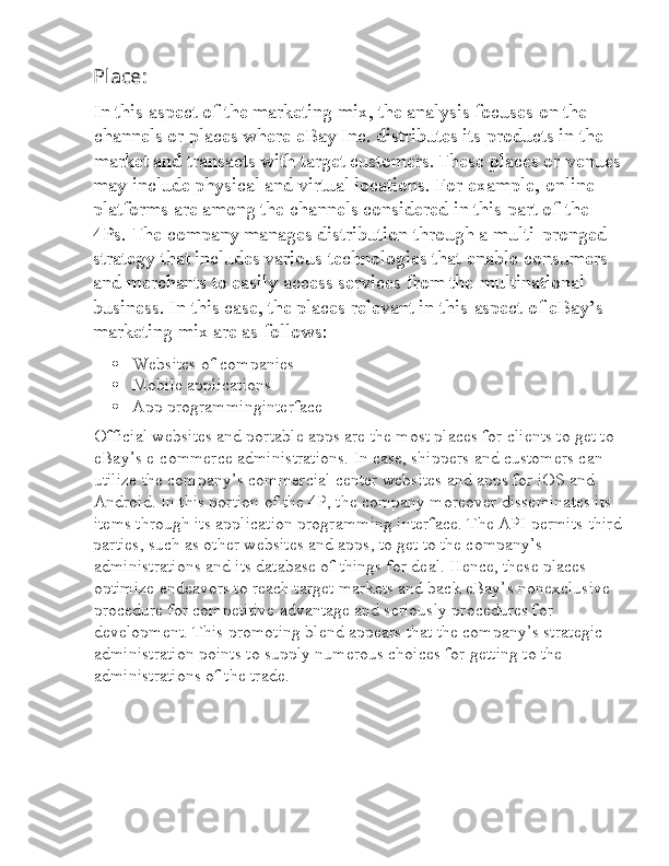 Place:
l In this aspect of the marketing mix, the analysis focuses on the 
l channels or places where eBay Inc. distributes its products in the 
l market and transacts with target customers.   These places or  l venues
may include physical and virtual locations. For example,  l online 
platforms are among the channels considered in this part of  l the 
4Ps. The company manages distribution through a multi- l pronged 
strategy that includes various technologies that enable  l consumers 
and merchants to easily access services from the  l multinational 
business. In this case, the places relevant in this  l aspect of eBay’s 
marketing mix are as follows:
 Websites of companies
 Mobile applications
 App programminginterface
l Official websites and portable apps are the most places for clients to get to 
l eBay’s e-commerce administrations. In case, shippers and customers can 
l utilize the company’s commercial center websites and apps for iOS and 
l Android. In this portion of the 4P, the company moreover disseminates its 
l items through its application programming interface. The API permits  l third
parties, such as other websites and apps, to get to the company’s 
l administrations and its database of things for deal. Hence, these places 
l optimize endeavors to reach target markets and back eBay’s nonexclusive 
l procedure for competitive advantage and seriously procedures for 
l development. This promoting blend appears that the company’s strategic 
l administration points to supply numerous choices for getting to the 
l administrations of the trade. 