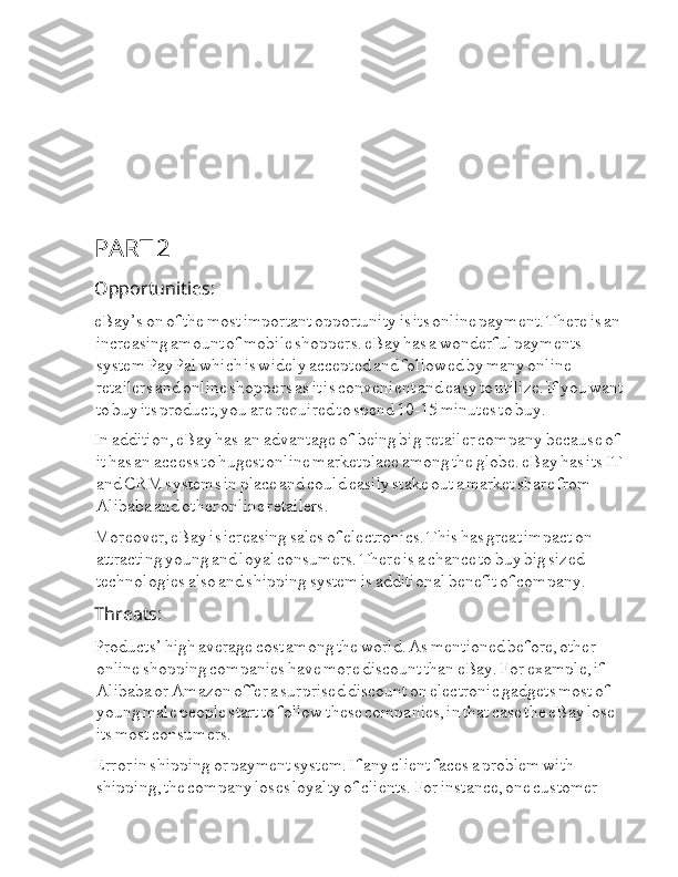 PART  I i 2
Opportunities:
eBay’s  I i on  I i of  I i the  I i most  I i important  I i opportunity  I i is  I i its  I i online  I i payment.  I i There  I i is  I i an  
I i increasing  I i amount  I i of  I i mobile  I i shoppers.  I i eBay  I i has  I i a  I i wonderful  I i payments  
I i system  I i PayPal  I i which  I i is  I i widely  I i accepted  I i and  I i followed  I i by  I i many  I i online  
I i retailers  I i and  I i online  I i shoppers  I i as  I i it  I i is  I i convenient  I i and  I i easy  I i to  I i utilize.  I i If  I i you  I i want  
I i to  I i buy  I i its  I i product,  I i you  I I  I are  I I i required  I i to  I i spend  I i 10-15  I i minutes  I i to  I i buy.
In  I i addition,  I i eBay  I i has  I I  I I an  I I i advantage  I I  I of  I I  I being  I i big  I I i retailer  I i company  I I i because  I i of  
I i it  I i has  I i an  I I  I access  I i to  I i hugest  I i online  I i marketplace  I i among  I i the  I i globe.  I i eBay  I i has  I i its  I i IT  
I i and  I i CRM  I i systems  I i in  I i place  I i and  I i could  I i easily  I i stake  I i out  I i a  I i market  I i share  I i from  
I i Alibaba  I i and  I i other  I i online  I i retailers.
Moreover,  I i eBay  I i is  I i icreasing  I i sales  I i of  I i electronics.  I i This  I i has  I i great  I i impact  I i on  
I i attracting  I i young  I i and  I i loyal  I i consumers.  I i There  I i is  I i a  I i chance  I i to  I i buy  I i big  I i sized  
I i technologies  I i also  I i and  I i shipping  I i system  I i is  I i additional  I i benefit  I i of  I i company.
Threats:
Products’  I i high  I i average  I i cost  I i among  I i the  I i world.  I i As  I i mentioned  I i before,  I i other  
I i online  I i shopping  I i companies  I i have  I i more  I i discount  I i than  I i eBay.  I i For  I i example,  I i if  
I i Alibaba  I i or  I i Amazon  I i offer  I i a  I i surprised  I i discount  I i on  I i electronic  I i gadgets  I i most  I i of  
I i young  I i male  I i people  I i start  I i to  I i follow  I i these  I i companies,  I i in  I i that  I i case  I i the  I i eBay  I i lose  
I i its  I i most  I i consumers.
Error  I i in  I i shipping  I i or  I i payment  I i system.  I i If  I i any  I i client  I i faces  I i a  I i problem  I i with  
I i shipping,  I i the  I i company  I i loses  I i loyalty  I i of  I i clients.  I i For  I i instance,  I i one  I i customer   