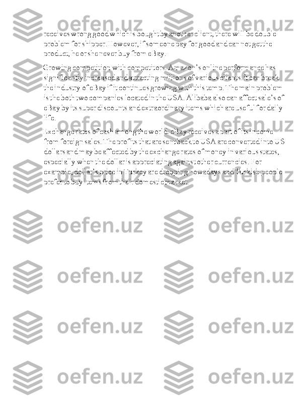 I i receives  I i wrong  I i good  I i which  I i is  I i bought  I i by  I i another  I i client,  I i there  I i will  I i be  I i double  
I i problem  I i for  I i shipper.However,  I i if  I i someone  I i pay  I i for  I i good  I i and  I i can  I i not  I i get  I i the  
I i product,  I i he  I i or  I i she  I i never  I i buy  I i from  I i eBay.
Growing  I i competition  I i with  I i competitors.  I i Amazon’s  I i online  I i performance  I i has  
I i significantly  I i increased  I i and  I i attracting  I i millions  I i of  I i various  I i clients.It  I i can  I i break  
I i the  I i industry  I i of  I i eBay  I i if  I i it  I i continues  I i growing  I i with  I i this  I i temp.  I i The  I i main  I i problem  
I i is  I i the  I i both  I i two  I i companies  I i located  I i in  I i the  I i USA.  I i Alibaba  I i also  I i can  I i affect  I i sale’s  I i of  
I i eBay  I i by  I i its  I i super  I i discounts  I i and  I i extraordinary  I i items  I i which  I i are  I i useful  I i for  I i daily  
I i life.
Exchange  I i rates  I i of  I i cash  I i among  I i the  I i world.  I i eBay  I i receives  I i a  I i part  I i of  I i its  I i income  
I i from  I i foreign  I i sales.  I i The  I i profits  I i that  I i are  I i sent  I i back  I i to  I i USA  I i are  I i converted  I i into  I i US  
I i dollars  I i and  I i may  I i be  I i affected  I i by  I i the  I i exchange  I i rates  I i of  I i money  I i in  I i various  I i states,  
I i especially  I i when  I i the  I i dollar  I i is  I i appreciating  I i against  I i other  I i currencies.  I i For  
I i example,  I i dollar’s  I i price  I i in  I i Turkey  I i are  I i dropping  I i nowadays  I i and  I i Turkish  I i people  
I i prefer  I i to  I i buy  I i items  I i from  I i their  I i domestic  I i market. 