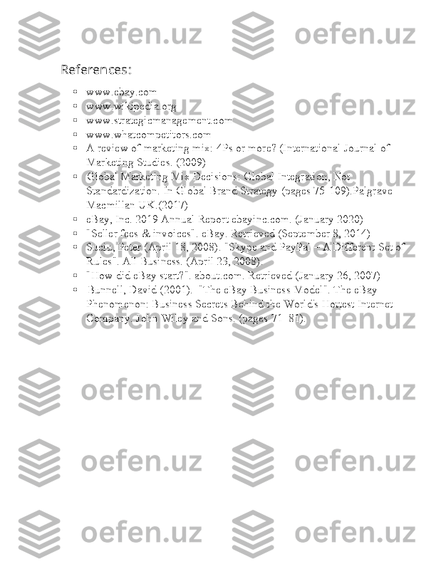 References l :
 www.ebay.com
 www.wikipedia.org
 www.strategicmanagement.com
 www.whatcompetitors.com
 A review of marketing mix: 4Ps or more? (International Journal of 
Marketing Studies. (2009)
 l Global Marketing Mix Decisions: Global Integration, Not 
Standardization. In Global Brand Strategy (pages 75-109).Palgrave 
Macmillan UK.(2017)
 eBay, Inc. 2019 Annual Report ebayinc.com. (January 2020)
 "Seller fees & invoices". eBay. Retrieved (September 8, 2014)
 Suciu, Peter (April 18, 2008). "Skype and PayPal – A Different Set of
Rules". All Business. (April 23, 2008).
 "How did eBay start?". about.com. Retrieved (January 26, 2007)
 l Bunnell, David (2001).  "The eBay Business Model". The eBay 
Phenomenon: Business Secrets Behind the World's Hottest Internet 
Company. John Wiley and Sons. (pages 71–81). 