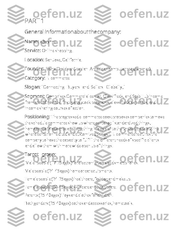 PART  I 1
General  I a information  I about  I the  I company:
Name:  Ia Ia eBay  Ia inc.
Service:  Ia Online  Ia shopping.
Location:  Ia San  Ia Jose,  Ia California.
Founder:  Ia Pierre  Ia Omidyar  Ia (Iranian-American  Ia computer  Ia programmer).
Category:  Ia E-commerce
Slogan:  Ia "Connecting  Ia I I I I I Buyers  I I I I I I Ia and  I I I Ia Sellers  I I I I I I Ia Globally,"  Ia
Segment:  Ia Comprises  Ia Commercial  Ia center,  Ia Classifieds,  Ia and  Ia StubHub  Ia income  
Ia from  Ia a  Ia lot  Ia of  Ia notices,  Ia first-party  Ia stock  Ia programs,  Ia classifieds  Ia expenses,  Ia and  
Ia income  Ia sharing  Ia courses  Ia of  Ia action.  Ia
Positioning:  Ia The  Ia progressed  Ia e-commerce  Ia coast  Ia proposes  Ia companies  Ia to  Ia move
Ia the  Ia schedule  Ia commerce  Ia show  Ia up  Ia where  Ia center  Ia on  Ia "standardized  Ia things,  
Ia homogeneous  Ia advance  Ia and  Ia long  Ia thing  Ia life  Ia cycle"  Ia to  Ia the  Ia unused  Ia trade  Ia outline  
Ia where  Ia center  Ia on  Ia "edited  Ia and  Ia customized  Ia things".  Ia E-commerce  Ia requires  Ia the  
Ia company  Ia to  Ia have  Ia the  Ia capacity  Ia to  Ia fulfill  Ia the  Ia different  Ia needs  Ia of  Ia specific  Ia clients  
Ia and  Ia allow  Ia them  Ia with  Ia more  Ia wide  Ia open  Ia up  Ia of  Ia things.
Target  I I I I I I Ia group:
 Ia Male  I I I I Ia people  Ia (17-25  Ia ages)  I for  I electronic  I items  I and  I smartphones.
Male  I people  I (24-45  I ages)  I home  I or  I car  I equipments.
Female  I people  I (24-25  I ages)  I healthcare,  I fashion  I and  I make  I up.
Female  I people  I (24-45  I ages)  I skincare  I and  I healthcare.
Parents  I (25-40  I ages)  I Toys  I and  I clothes  I for  I children.
Both  I genders  I (25-40  I ages)  I cothes  I and  I accessories,  I home  I tools. 