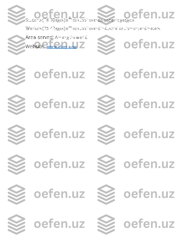 Students  I (18-30  I ages)  I office  I supplies  I and  I electronic  I gadgets.
Workers  I (25-42  I ages)  I office  I supplies  I and  I industrial  I equipment  I and  I motors.
Area  Ia I I I served:  Ia Among  Ia the  Ia world.
Website:  Ia I I I I www.ebay.com 