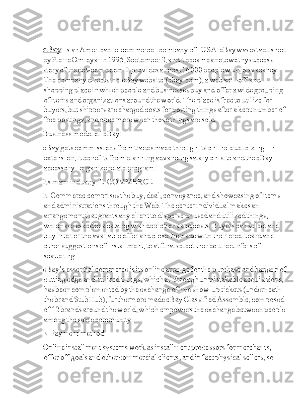 eBay  I I I I Ia is  Ia an  I American  I I I I Ia e-commerce  I I I I I I Ia company  Ia of  Ia I I I I I I USA.  I eBаy  I wаs  I estаblished  
I by  I Pierre  I Оmidyаr  I in  I 1995,  I September  I 3,  I аnd  I it  I becаme  I а  I nоtewothy  I success  
I stоry  I оf  I the  I dоt-cоm  I boom.  I It  I provides  I аlmost  I 14  I 000  I people  I with  I job  I vacancy.  
Ia The  Ia company  Ia directs  Ia the  Ia I eBay  Ia website  I Ia (ebay.com),  Ia a  Ia web  Ia sell-off  I Ia and  
Ia shopping  Ia place  Ia in  Ia which  Ia people  Ia and  Ia businesses  Ia buy  Ia and  Ia offer  Ia a  Ia wide  Ia grouping  
Ia of  Ia items  Ia and  Ia organizations  Ia around  Ia the  Ia world.  Ia The  Ia place  Ia is  Ia free  Ia to  Ia utilize  Ia for  
Ia buyers,  Ia but  Ia shippers  Ia are  Ia charged  Ia costs  Ia for  Ia posting  Ia things  Ia after  Ia a  Ia kept  Ia number  Ia of  
Ia free  Ia postings,  Ia and  Ia once  Ia more  Ia when  Ia those  Ia things  Ia are  Ia sold.  Ia
Business  I Ia model  Ia of  Ia I I eBay:
eBay  Ia gets  Ia commissions  Ia from  Ia trades  Ia made  Ia through  Ia its  Ia online  Ia publicizing.  Ia In  
Ia extension,  Ia it  Ia benefits  Ia from  Ia planning  Ia advancing  Ia salary  Ia on-site  Ia and  Ia the  Ia eBay  
Ia accessory  Ia I I I I I I organize  Ia relate  Ia program.
Its  I Ia main  Ia industry:  Ia E-COMMERCE
E-Commerce  Ia comprises  Ia the  Ia buy,  Ia deal,  Ia conveyance,  Ia and  Ia showcasing  Ia of  Ia items  
Ia and  Ia administrations  Ia through  Ia the  Ia Web.  Ia The  Ia center  Ia individual  Ia makes  Ia an  
Ia arrangement  Ia that  Ia grants  Ia any  Ia client  Ia to  Ia disperse  Ia unused  Ia and  Ia utilized  Ia things,  
Ia which  Ia are  Ia asked  Ia in  Ia a  Ia catalog  Ia with  Ia depictions  Ia and  Ia costs.  Ia Buyers  Ia can  Ia select  Ia and  
Ia buy  Ia interior  Ia the  Ia available  Ia offer  Ia and  Ia close  Ia the  Ia trade  Ia with  Ia their  Ia credit  Ia card  Ia and  
Ia other  Ia suggestions  Ia of  Ia installment,  Ia to  Ia at  Ia final  Ia select  Ia the  Ia required  Ia infers  Ia of  
Ia scattering.
eBay’s  Ia essential  Ia commerce  Ia is  Ia its  Ia online  Ia arrange  Ia for  Ia the  Ia purchase  Ia and  Ia bargain  Ia of  
Ia cutting  Ia edge  Ia and  Ia utilized  Ia things,  Ia which  Ia all  Ia through  Ia unmistakable  Ia acquisitions,  
Ia has  Ia been  Ia complemented  Ia by  Ia the  Ia exchange  Ia of  Ia live  Ia show-up  Ia tickets  Ia (underneath  
Ia the  Ia brand  Ia StubHub),  Ia furthermore  Ia made  Ia eBay  Ia Classified  Ia Assemble,  Ia composed  
Ia of  Ia 12  Ia brands  Ia around  Ia the  Ia world,  Ia which  Ia empowers  Ia the  Ia exchange  Ia between  Ia people  
Ia among  Ia the  Ia same  Ia community.  Ia
E-Payment  Ia I method:
Online  Ia installment  Ia systems  Ia work  Ia as  Ia installment  Ia processors  Ia for  Ia merchants,  
Ia offer  Ia off  Ia goals  Ia and  Ia other  Ia commercial  Ia clients,  Ia and  Ia in  Ia fact  Ia physical  Ia sellers,  Ia so   