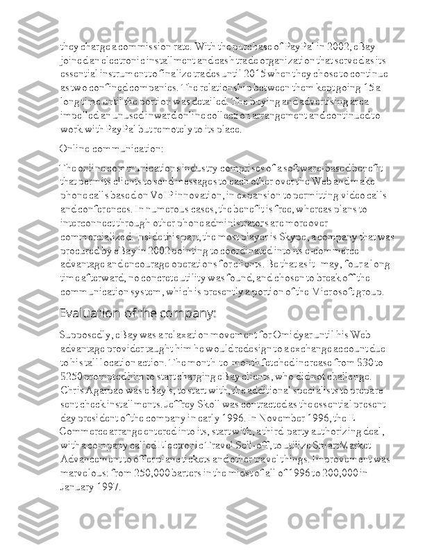 Ia they  Ia charge  Ia a  Ia commission  Ia rate.  Ia With  Ia the  Ia purchase  Ia of  Ia PayPal  Ia in  Ia 2002,  Ia eBay  
Ia joined  Ia an  Ia electronic  Ia installment  Ia and  Ia cash  Ia trade  Ia organization  Ia that  Ia served  Ia as  Ia its  
Ia essential  Ia instrument  Ia to  Ia finalize  Ia trades  Ia until  Ia 2015  Ia when  Ia they  Ia chose  Ia to  Ia continue  
Ia as  Ia two  Ia confined  Ia companies.  Ia The  Ia relationship  Ia between  Ia them  Ia kept  Ia going  Ia 15  Ia a  
Ia long  Ia time  Ia until  Ia the  Ia portion  Ia was  Ia detailed.  Ia The  Ia buying  Ia and  Ia advertising  Ia area  
Ia impelled  Ia an  Ia unused  Ia inward  Ia online  Ia collection  Ia arrangement  Ia and  Ia continued  Ia to  
Ia work  Ia with  Ia PayPal  Ia but  Ia remotely  Ia to  Ia its  Ia place.
Online  I I Ia communication:
The  Ia online  Ia communications  Ia industry  Ia comprises  Ia of  Ia a  Ia software-based  Ia benefit  
Ia that  Ia permits  Ia clients  Ia to  Ia send  Ia messages  Ia to  Ia each  Ia other  Ia over  Ia the  Ia Web  Ia and  Ia make  
Ia phone  Ia calls  Ia based  Ia on  Ia VoIP  Ia innovation,  Ia in  Ia expansion  Ia to  Ia permitting  Ia video  Ia calls  
Ia and  Ia conferences.  Ia In  Ia numerous  Ia cases,  Ia the  Ia benefit  Ia is  Ia free,  Ia whereas  Ia plans  Ia to  
Ia interconnect  Ia through  Ia other  Ia phone  Ia administrators  Ia are  Ia moreover  
Ia commercialized.  Ia Inside  Ia this  Ia part,  Ia the  Ia most  Ia player  Ia is  Ia Skype,  Ia a  Ia company  Ia that  Ia was  
Ia procured  Ia by  Ia eBay  Ia in  Ia 2002  Ia pointing  Ia to  Ia coordinated  Ia into  Ia its  Ia e-commerce  
Ia advantage  Ia and  Ia encourage  Ia operations  Ia for  Ia clients.  Ia Be  Ia that  Ia as  Ia it  Ia I I I I I may,  Ia four  Ia a  Ia long  
Ia time  Ia afterward,  Ia no  Ia concrete  Ia utility  Ia was  Ia found,  Ia and  Ia chosen  Ia to  Ia break  Ia off  Ia the  
Ia communication  Ia system,  Ia which  Ia is  Ia presently  Ia a  Ia portion  Ia of  Ia the  Ia Microsoft  Ia group.
Evaluation  I a  I I of  I a the  I a company:
Supposedly,  Ia eBay  Ia was  Ia a  Ia relaxation  Ia movement  Ia for  Ia Omidyar  Ia until  Ia his  Ia Web  
Ia advantage  Ia provider  Ia taught  Ia him  Ia he  Ia would  Ia redesign  Ia to  Ia a  Ia exchange  Ia account  Ia due  
Ia to  Ia his  Ia tall  Ia location  Ia action.  Ia The  Ia month-to-month  Ia fetched  Ia increase  Ia from  Ia $30  Ia to  
Ia $250  Ia prompted  Ia him  Ia to  Ia start  Ia charging  Ia eBay  Ia clients,  Ia who  Ia did  Ia not  Ia challenge.  
Ia Chris  Ia Agarpao  Ia was  Ia eBay's,  Ia to  Ia start  Ia with,  Ia the  Ia additional  Ia specialists  Ia to  Ia prepare  
Ia sent  Ia check  Ia installments.  Ia Jeffrey  Ia Skoll  Ia was  Ia contracted  Ia as  Ia the  Ia essential  Ia present  
Ia day  Ia president  Ia of  Ia the  Ia company  Ia in  Ia early  Ia 1996.  Ia In  Ia November  Ia 1996,  Ia the  Ia E-
Commerce  Ia arrange  Ia entered  Ia into  Ia its,  Ia start  Ia with,  Ia a  Ia third-party  Ia authorizing  Ia deal,  
Ia with  Ia a  Ia company  Ia called  Ia Electronic  Ia Travel  Ia Sell-off,  Ia to  Ia utilize  Ia SmartMarket  
Ia Advancement  Ia to  Ia offer  Ia plane  Ia tickets  Ia and  Ia other  Ia travel  Ia things.  Ia Improvement  Ia was  
Ia marvelous:  Ia from  Ia 250,000  Ia barters  Ia in  Ia the  Ia midst  Ia of  Ia all  Ia of  Ia 1996  Ia to  Ia 200,000  Ia in  
Ia January  Ia 1997. 