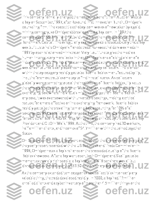 This  Ia company  Ia formally  Ia changed  Ia the  Ia nameof  Ia its  Ia benefit  Ia from  Ia Auction  Ia Web  Ia to  
Ia eBay  Ia on  Ia September,1997,  Ia after  Ia Resound  Ia Inlet  Ia Innovation  Ia Bunch,  Ia Omidyar's  
Ia counseling  Ia firm.  Ia The  Ia space  Ia title  Ia echobay.com  Ia was  Ia as  Ia of  Ia now  Ia taken  Ia by  Ia a  Ia gold  
Ia mining  Ia company,  Ia so  Ia Omidyar  Ia abbreviated  Ia it  Ia to  Ia eBay.com.  Ia In  Ia 1997  Ia the  
Ia company  Ia got  Ia I I I I I I I I I $6.7  Ia million  Ia in  Ia subsidizing  Ia from  Ia the  Ia meander  Ia capital  Ia firm  
Ia Benchmark  Ia Capital.  Ia The  Ia as  Ia regularly  Ia as  Ia a  Ia conceivable  Ia repeated  Ia story  Ia that  Ia eBay  
Ia was  Ia built  Ia up  Ia to  Ia help  Ia Omidyar's  Ia fiancée  Ia trade  Ia Pez  Ia sweet  Ia holders  Ia was  Ia made  Ia in  
Ia 1997  Ia by  Ia open  Ia relations  Ia administrator  Ia Mary  Ia Lou  Ia Tune  Ia to  Ia give  Ia the  Ia media  Ia a  
Ia human-interest  Ia story  Ia more  Ia locks  Ia in  Ia than  Ia Omidyar's  Ia one  Ia of  Ia a  Ia kind  Ia vision  Ia of  Ia a  
Ia "idealize  Ia exhibit".  Ia The  Ia Pez  Ia allocator  Ia myth  Ia created  Ia a  Ia tremendous  Ia notoriety  Ia and  
Ia was  Ia driven  Ia to  Ia unsafe  Ia early  Ia advancement  Ia among  Ia toy  Ia collectors.The  Ia pioneer  
Ia within  Ia the  Ia toy  Ia category  Ia rapidly  Ia got  Ia to  Ia be  Ia Beanie  Ia Babies  Ia manufactured  Ia by  Ia Ty,  
Ia Inc.,  Ia the  Ia foremost  Ia troublesome  Ia toy  Ia to  Ia find  Ia in  Ia retail  Ia stores.  Ia As  Ia collectors  
Ia globally  Ia were  Ia attempting  Ia to  Ia total  Ia their  Ia collection  Ia of  Ia Beanie  Ia Babies,  Ia Ty  Ia set  Ia up  
Ia the  Ia primary  Ia business-to-consumer  Ia Web  Ia location,  Ia a  Ia secondary-market  Ia online  
Ia exchanging  Ia post  Ia where  Ia individuals  Ia might  Ia exchange  Ia their  Ia Beanie  Ia Babies.  Ia In  
Ia any  Ia case,  Ia it  Ia was  Ia overpowered  Ia with  Ia unsortable  Ia postings,  Ia making  Ia a  Ia critical  
Ia request  Ia for  Ia a  Ia more  Ia effective  Ia online  Ia exchanging  Ia framework.  Ia Beanie  Ia Babies  
Ia rapidly  Ia got  Ia to  Ia be  Ia the  Ia prevailing  Ia item  Ia on  Ia eBay,  Ia accounting  Ia for  Ia 10%  Ia of  Ia all  
Ia postings  Ia in  Ia 1997,  Ia as  Ia collectors  Ia thronged  Ia eBay's  Ia user-friendly  Ia interface  Ia to  Ia look  
Ia for  Ia particular  Ia Beanie  Ia Babies.  Ia Meg  Ia Whitman  Ia was  Ia enlisted  Ia by  Ia the  Ia board  Ia as  Ia eBay  
Ia President  Ia and  Ia CEO  Ia in  Ia Walk  Ia 1998.  Ia At  Ia the  Ia time,  Ia the  Ia company  Ia had  Ia 30  Ia workers,  
Ia half  Ia a  Ia million  Ia clients,  Ia and  Ia incomes  Ia of  Ia $4.7  Ia million  Ia within  Ia the  Ia Joined  Ia together  
Ia States.
On  I I I Ia September  Ia 21,  Ia 1998,  Ia eBay  Ia went  Ia open.  Ia Within  Ia the  Ia chance  Ia variables  Ia area  Ia of  
Ia the  Ia yearly  Ia report  Ia recorded  Ia with  Ia the  Ia US  Ia Securities  Ia and  Ia Trade  Ia Commission  Ia in  
Ia 1998,  Ia Omidyar  Ia notes  Ia eBay's  Ia reliance  Ia on  Ia the  Ia proceeded  Ia quality  Ia of  Ia the  Ia Beanie  
Ia Babies  Ia showcase.  Ia After  Ia eBay  Ia went  Ia open,  Ia both  Ia Omidyar  Ia and  Ia Skoll  Ia got  Ia to  Ia be  
Ia moment  Ia extremely  Ia rich  Ia people:  Ia eBay's  Ia target  Ia of  Ia $18  Ia per  Ia share  Ia was  Ia all  Ia but  
Ia disregarded  Ia as  Ia the  Ia cost  Ia went  Ia to  Ia $53.50  Ia on  Ia the  Ia primary  Ia day  Ia of  Ia exchange.
As  Ia the  Ia company  Ia extended  Ia item  Ia categories  Ia past  Ia collectibles  Ia into  Ia nearly  Ia any  
Ia saleable  Ia thing,  Ia the  Ia trade  Ia developed  Ia rapidly.  Ia In  Ia 2000,  Ia eBay  Ia had  Ia 12  Ia million  
Ia enrolled  Ia clients  Ia and  Ia a  Ia cyber  Ia inventory  Ia of  Ia more  Ia than  Ia 4.5  Ia million  Ia things  Ia on  Ia the   