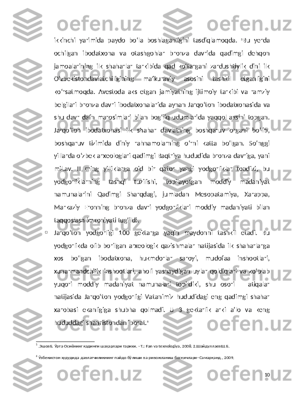 ikkinchi   yarimida   paydo   bo‘la   boshlaganligini   tasdiqlamoqda.   5
Bu   yerda
ochilgan   ibodatxona   va   otashgohlar   bronza   davrida   qadimgi   dehqon
jamoalarining   ilk   shaharlar   tarkibida   qad   ko‘targani   zardushtiylik   dini   ilk
O‘zbekistondavlatchiligining   mafkuraviy   asosini   tashkil   etganligini
ko‘rsatmoqda.   Avestoda   aks   etgan   jamiyatning   ijtimoiy   tarkibi   va   ramziy
belgilari   bronza   davri   ibodatxonalarida   aynan   Jarqo‘ton   ibodatxonasida   va
shu   davr   dafn   marosimlari   bilan   bog‘liq   udumlarida   yaqqol   aksini   topgan.
Jarqo‘ton   ibodatxonasi   ilk   shahar   davlatning   boshqaruv   organi   bo‘lib,
boshqaruv   tizimida   diniy   rahnamolarning   o‘rni   katta   bo‘lgan.   So‘nggi
yillarda o‘zbek arxeologlari qadimgi Baqtriya hududida bronza davriga, yani
mil.av.   II   ming   yilliklarga   oid   bir   qator   yangi   yodgorliklar   topdiki,   bu
yodgorliklarning   tashqi   tuzilishi,   topilayotgan   moddiy   madaniyat
namunalarini   Qadimgi   Sharqdagi,   jumladan   Mesopatamiya,   Xarappa,
Markaziy   Eronning   bronza   davri   yodgorliklari   moddiy   madaniyati   bilan
taqqoslash imkoniyati tug‘ildi.
 Jarqo‘ton   yodgorligi   100   gektarga   yaqin   maydonni   tashkil   etadi.   Bu
yodgorlikda   olib   borilgan   arxeologik   qazishmalar   natijasida   ilk   shaharlarga
xos   bo‘lgan   ibodatxona,   hukmdorlar   saroyi,   mudofaa   inshootlari,
xunarmandchilik   inshootlari,   aholi   yashaydigan   uylar   qoldiqlari   va   ko‘plab
yuqori   moddiy   madaniyat   namunalari   topildiki,   shu   osori   –   atiqalar
natijasida   Jarqo‘ton   yodgorligi   Vatanimiz   hududidagi   eng   qadimgi   shahar
xarobasi   ekanligiga   shubha   qolmadi.   U   3   gektarlik   arki   a’lo   va   keng
hududdagi shahristondan iborat. 6
5
 .ЭшовБ. Ўрта Осиёнинг қадимги шаҳарлари тарихи. –T.: Fan va texnologiya, 2008. 2.ШайдуллаевШ.Б. 
6
 Ўзбекистон худудида давлатчиликнинг пайдо бўлиши ва ривожланиш босқичлари–Самарқанд., 2009.
10 