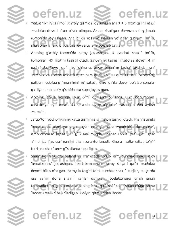  Yodgorlikning shimoli-g‘arbiy qismida joylashgan ark 1-1,5 metr qalinlikdagi
mudofaa   devori   bilan   o‘rab   olingan.   Arkka   kiradigan   darvoza   uning   janub
tomonida   joylashgan.   Ark   ichida   tosh   to‘shalgan   yo‘laklar   qurilgan   bo‘lib,
shu yo‘laklar ark ichidagi saroy va uylarni bog‘lab turgan.
 Arkning   g‘arbiy   tomonida   saroy   joylashgan.   U   kvadrat   shaklli   bo‘lib,
tomonlari   42   metrni   tashkil   etadi.   Saroyning   tashqi   mudofaa   devori   4   m
qalinlikda.   Devor   qalin   bo‘lishiga   qaramay   binoning   tashqi   tarafida,   yani
burchak   va   tomonlarida   burjlar   ham   qurilgan.   Bu   qurilish   usuli   Saroyning
qattiq   mudofaa   qilinganligini   ko‘rsatadi.   Bino   ichida   devor   bo‘ylab   xonalar
qurilgan, markaziy qismida esa supa joylashgan.
 Arkning   ichida   boshqa   uylar   o‘rni   ochilgan   bo‘lsada,   ular   monumental
xarakterga   ega   emas.   Bu   uylarda   saroy   a’yonlari   yashagan   deb   aytish
mumkin.
 Jarqo‘ton yodgorligining katta qismini shahriston tashkil etadi. Shahristonda
ibodatxona,   aholi   yashagan   uylar   qoldig‘i,   xunarmandchilik   dastgohlari,
omborxonalar   joylashganligi   kuzatilmoqda.   Shahar   aholisi   yashagan   uylar
bir   biriga   jips   qurilganligi   bilan   xarakterlanadi.   Binolar   katta-katta,   to‘g‘ri
to‘rt burchakli xom g‘ishtlardan qurilgan.
 Shahristonning   eng   baland   va   markazida   to‘g‘ri   to‘rt   burchak   shaklli   olov
ibodatxonasi   joylashgan.   Ibodatxona   ham   saroy   singari   qalin   mudofaa
devori bilan o‘ralgan. Saroyda to‘g‘ri to‘rt burchak shaklli burjlar, bu yerda
esa   yarim   doira   shaklli   burjlar   qurilgan.   Ibodatxonaga   kirish   janub
tomondan   bo‘lgan.   Ibodatxonaning   ichki   qurilishi   ikki   –   ishlab   chiqarish   va
ibodat amallari bajariladigan ilohiyat qismlaridan iborat.
11 