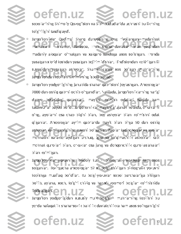 sopollarining Shimoliy Qozog‘iston va Sibir hududlarida uchrashi bu fikrning
to‘g‘riligini tasdiqlaydi.
 Jarqo‘tonliklar   Qadimgi   Sharq   dunyosining   eng   rivojlangan   madaniyat
markazlari   –   Shumer,   Xarappa,   Eron   shahar-davlatlari   bilan   yaqindan
madaniy   aloqalar   o‘rnatgan   va   xalqaro   savdoga   asos   solishgan.   Eronda
yasalgan xlorid toshdan yasalgan bejirim idishlar, Hindistondan keltirilgan fil
suyagidan   yasalgan   ashyolar,   Shumerliklarga   xos   bo‘lgan   muhrlarning
Jarqo‘tondan topilishi fikrimizning isboti bo‘ladi.
 Jarqo‘ton yodgorligining janubida shahar qabristoni joylashgan. Arxeologlar
2000 dan oshiq qabrni ochib o‘rgandilar. Natijada, jarqo‘tonliklarning narigi
dunyo   borasidagi   qarashlari,   mayitni   ko‘mish   odatlari   haqida   ham
tasavvurlar paydo bo‘ldi. Jarqo‘tonliklar mayitni g‘ujanak holatda, erkaklarni
o‘ng,   ayollarni   esa   chap   biqini   bilan,   boy   ashyolar   bilan   ko‘mishni   odat
qilganlar.   Arxeologlar   ayrim   qabrlarda   mayit   bilan   birga   50   dan   oshiq
ashyolar ko‘milganligining guvohi bo‘lganlar. Ayollar taqinchoqlar va ayollar
mehnatini   xarakterlaydigan   urchuq,   igna   va   to‘qimachilik   asboblari   kabi
mehnat   qurollari   bilan,   erkaklar   esa   jang   va   dehqonchilik   qurol-aslahalari
bilan ko‘milgan.
 Jarqo‘tonliklar   yozuvning   ibtidoiy   turi   –   piktografik   yozuvga   ham   asos
solganlar.   Hozirgacha   arxeologlar   52   xil   belgi   chizilgan   piktografik   yozuvni
topishga   muaffaq   bo‘ldilar.   Bu   belgi-yozuvlar   sopol   parchalariga   bitilgan
bo‘lib,   aylana,   xoch,   to‘g‘ri   chiziq   va   har   xil   zoomorf   belgilar   ko‘rinishida
ifodalangan.
 Jarqo‘ton   yodgorligidan   xususiy   mulk   belgisi   –   muhrlarning   topilishi   bu
yerda nafaqat ilk shaharsozlik balki ilk davlatchilikka ham asos solinganligini
13 