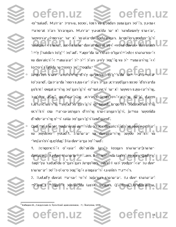 ko‘rsatadi.   Muhrlar   bronza,   sopol,   tosh   va   gipsdan   yasalgan   bo‘lib,   yuksak
mahorat   bilan   ishlangan.   Muhrlar   yuzasida   har   xil   handasaviy   shakllar,
hayvonlar,   insonlar   har   xil   holatlarda   ifodalangan.   Jarqo‘ton   yodgorligini
nafaqat ilk shahar, balki shahar-davlat davlat yoki «voha-davlat» deb atash
ilmiy  jihatdan  to‘g‘ri bo‘ladi.  Yuqorida ta’kidlab  o‘tganimizdek   shaharsozlik
va   davlatchilik   masalalari   bir-biri   bilan   uzviy   bog‘liq   va   bir   masalaning   ikki
tomoni sifatida namoyon bo‘lmoqda. 8
 Jarqo‘ton   shahri   aholisining   diniy   qarashlari   to‘g‘risida   ham   ma’lumotlar
to‘plandi. Qabrlarda inson suyaklari bilan birga uchraydigan sopol idishlarda
go‘shtli ovqatlarning bo‘lganligini ko‘rsatuvchi har xil hayvon suyaklarining,
bug‘doy   urug‘i   qoldiqlarining   uchrashi   jarqo‘tonliklarning   narigi   dunyo
tushunchasining mavjud bo‘lganligini ko‘rsatadi. Jarqo‘ton ibodatxonasining
ochilishi   esa   markazlashgan   dinning   shakllanganligini,   jamoa   hayotida
dindorlarning o‘rni katta bo‘lganligini tasdiqlaydi.
 Qadimgi shahar madaniyati zaminida o‘zbek davlatchiligining asosiy omillari
va   poydevori   yotadi1.   Shaharlar   va   davlatlarning   paydo   bo‘lishi   va
rivojlanishi quyidagi 3 ta davrlarga bo‘linadi:
1.   Dehqonchilik   o‘lkalari   doirasida   tarkib   topgan   shaharlar(shahar-
davlatlar). Bu davr shaharlari mil.avv. II mingyillikda tashkil topgan. Qadimgi
Baqtriya  hududida o‘rganilgan  Jarqo‘ton,  Dashli I kabi yodgorliklar bu davr
shaharlari bo‘lib o‘zaro bog‘liqlik aloqalarini kuzatish mumkin.
2.   Hududiy   davlat   markazi   rolini   bajargan   shaharlar.   Bu   davr   shaharlari
mil.avv   I   mingyillik   boshlarida   tashkil   topgan.   Qiziltepa,   Jondavlatepa,
8
 Кабиров Ж., Сагдуллаев А. Ўрта Осиё археологияси. –T.: Ўкитувчи, 1990.
14 