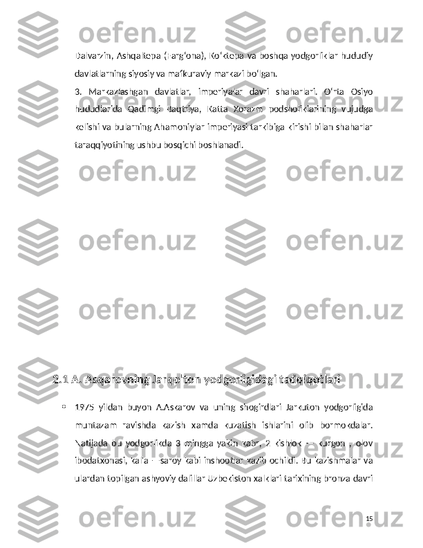 Dalvarzin,  Ashqaltepa  (Farg‘ona),  Ko‘ktepa va  boshqa yodgorliklar  hududiy
davlatlarning siyosiy va mafkuraviy markazi bo‘lgan.
3.   Markazlashgan   davlatlar,   imperiyalar   davri   shaharlari.   O‘rta   Osiyo
hududlarida   Qadimgi   Baqtriya,   Katta   Xorazm   podsholiklarining   vujudga
kelishi va bularning Ahamoniylar imperiyasi tarkibiga kirishi bilan shaharlar
taraqqiyotining ushbu bosqichi boshlanadi.
    
  2.1 A. Asqarovning Jarqo'ton yodgorligidagi tadqiqotlari
 1975   yildan   buyon   A.Askarov   va   uning   shogirdlari   Jarkuton   yodgorligida
muntazam   ravishda   kazish   xamda   kuzatish   ishlarini   olib   bormokdalar.
Natijada   bu   yodgorlikda   3   mingga   yakin   kabr,   2   kishlok   —   kurgon   ,   olov
ibodatxonasi, kal'a —saroy kabi inshootlar kazib ochildi. Bu kazishmalar va
ulardan topilgan ashyoviy dalillar Uzbekiston xalklari tarixining bronza davri
15 