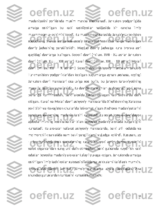 madaniyatini   yoritishda   muxim   manba   xisoblanadi.   Jarkuton   yodgorligida
amalga   oshirilgan   bu   kabi   kashfiyotlar   natijasida   bir   kancha   ilmiy
muammolar uz echimini topdi. Bu muammolar sarasida Janubiy Uzbekiston
xududining   bronza   asriga   xos   asosiy   tarakkiyot   boskichlarini  qamrab   olgan
davriy   jadvalning   yaratilishidir.   Mayjud   davriy   jadvalga   kura   bronza   asri
quyidagi davrlarga bulingan. Sopolli davri (rniLav.  XVII - XU asrlar  Jarkuton
davri (mil.av.   XU  — XIII asrlar) Kuzali davri (mil.av.  XIII — XII asrlar) Molali
davri   (miLav.   XII   —   X   asrlar   )   Sopolli   davri   ashyoviy   manbalari   Janubiy
Turkmaniston yodgorliklaridan topilgan buyumlarga aynan uxshasa, keyingi
Jarkuton   davri   manbalari   esa   uziga   xos   bulib,   bu   jarayon   tarakkiyotining
maxalliy Baktriya yunalishidir. Bu davrda marxumlar uy devorlari yoki xona
pollariga   kumilmasdan,   balki   aloxida   tashkil   etilagan   kabristonlarda   dafn
etilgan. Kuzali va Molali davri ashyoviy manbalarida Xindistonning Xarappa
yoki Sibir va Kozogiston chullarida istikomat kilgan Androvo madaniyatlarini
yaratgan   xalklarning   madaniy   ta'siri   kuzatiladi   Bu   xolat   bronza   davridayok
ajdodlarimizning boshka xalklar bilan bevosita madaniy alokada bulganligini
kursatadi.   Bu   alokalar   nafakat   ashyoviy   manbalarda,   balki   urf—odatda   va
me'morchilik  san'atida xam ba'zi yangiliklarni  vujudga keltirdi. Xususan, uy
—   joy   kurilishda   tosh   saxnalarning   kullanilishi   yoki   ayrim   jamoa   a'zolarini
vafot   etganlaridan   sung   uni   dafn   etmasdan,   balki   gulxanda   kuydirish   kabi
odatlar bevosita madaniy alokalar tufayli yuzaga kelgan. Jarkutonda amalga
oshirilgan ilmiy tadkikotlar xulosasi sifatida na ushbularni ta'idlash mumkin.
Bronza   davridayok   jamiyat   ijtimoiy   guruxlarga   ajrala   boshlagan.   Ana
shunday guruxlardan turttasini kursatish mumkin:
16 