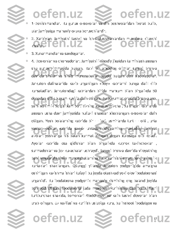  1-Donishmandlar.   Bu   gurux   oksokollar   va   din   peshvolaridan   iborat   bulib,
ular jamiyatga ma'naviy ozuka beruvchilardir.
 2.   Xarbiylar.   Jamiyatni   tashki   va   ichki   dushmanlardan   muxofaza   kiluvchi
kishilar.
 3. Xunarmandlar va savdogarlar.
 4. Dexkonlar va chorvadorlar. Jamiyatni iktisodiy jixatdan ta'minlash asosan
shu   gurux   zimmasida   bulgan.   Ba'zi   bir   arxeolog   olimlar   sunggi   bronza
davrida   sinflar   va   sinfiy   munosabatlar   paydo   bulgan   deb   xisoblaydilar.
Jarkuton   dafinalarida   kazib   urganilgan   «boy»   kabrlarni   bunga   dalil   kilib
kursatadilar.   Jarkutondagi   kabrlardan   birida   marxum   bilan   birgalikda   50
donadan ortik buyum kuyilib dafn etilgan. Bu buyumlar orasida bronza aso,
ya'ni xokimlik belgisi xam bor. Bizning kuzatuvimizcha , bu singari kabrlarda
asosan   usha   davr   jamiyatida   nufuzli   shaxslar   xisoblangan   oksokollar   dafn
etilgan.   Yosh   bolalarning   kabrida   bir   —   ikki,   usmirlarda   turt   —   olti   ,   urta
yashar   kishilar   kabrida   sakkiz   untadan   idishlaming   mavjudligi   jamiyat
a'zolari   yoshlariga   nis   batan   xurmat   kilingan   degan   xulosaga   olib   keladi.
Ayollar   kabrida   esa   qidishlar   bilan   birgalikda   kuprok   takinchoklar   ,
surmadonlar va  jez kuzachalar uchraydi. Sunggi  bronza davrida viloyatning
ba'zi voxalarida sinfiy munosabatlarning tulik kurinishi emas, balki uning ilk
kurtaklari   shakllangan.   QSunggi   yillarda   Jarkuton   yodgorligida   amalgna
oshirilgan kazishma ishlari tufayli bu joyda otashkad yoki olov ibodatxonasi
urganildi.   Bu   ibodatxona   yodgorlik   markaziy   kismining   eng   baland   joyida
bun   yod   etilgan.   Ibodatxona   juda   maxobatli   kurinishga   ega   bulib,   tugri
turtburchak   shaklda,   tomonlari   45x60   metr   va   kalin   tashki   devorlar   bilan
urab olingan. Uz vazifasi va kurilish uslubiga kura, bu inshoot ibodatgox va
17 