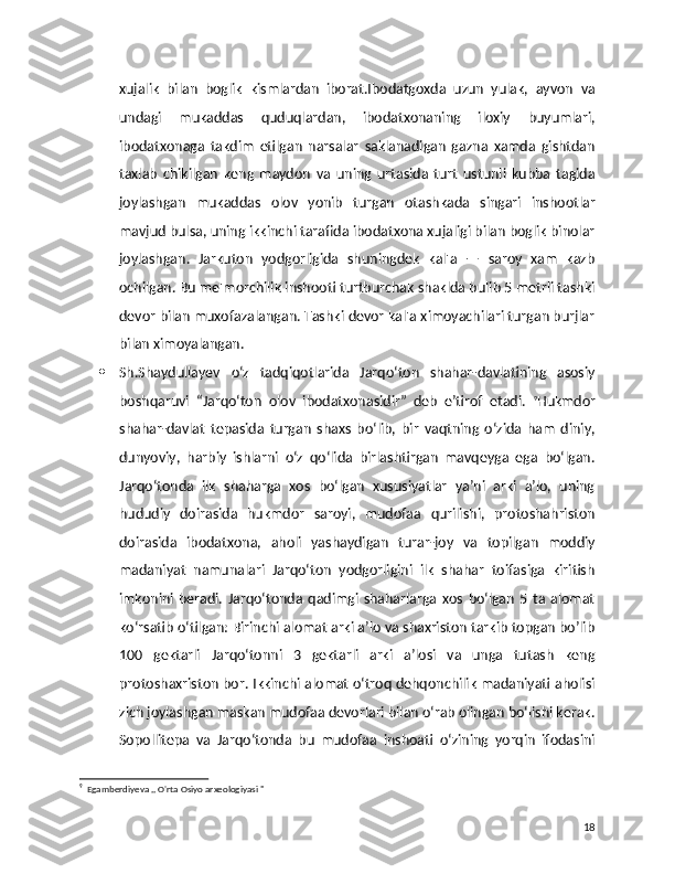 xujalik   bilan   boglik   kismlardan   iborat.Ibodatgoxda   uzun   yulak,   ayvon   va
undagi   mukaddas   quduqlardan,   ibodatxonaning   iloxiy   buyumlari,
ibodatxonaga   takdim   etilgan   narsalar   saklanadigan   gazna   xamda   gishtdan
taxlab   chikilgan   keng   maydon   va   uning   urtasida   turt   ustunli   kubba   tagida
joylashgan   mukaddas   olov   yonib   turgan   otashkada   singari   inshootlar
mavjud bulsa, uning ikkinchi tarafida ibodatxona xujaligi bilan boglik binolar
joylashgan.   Jarkuton   yodgorligida   shuningdek   kal'a   —   saroy   xam   kazb
ochilgan. Bu me'morchilik inshooti turtburchak shaklda bulib 5 metrli tashki
devor bilan muxofazalangan. Tashki devor kal'a ximoyachilari turgan burjlar
bilan ximoyalangan. 
 Sh.Shaydullayev   o‘z   tadqiqotlarida   Jarqo‘ton   shahar-davlatining   asosiy
boshqaruvi   “Jarqo‘ton   olov   ibodatxonasidir”   deb   e’tirof   etadi.   9
Hukmdor
shahar-davlat   tepasida   turgan   shaxs   bo‘lib,   bir   vaqtning   o‘zida   ham   diniy,
dunyoviy,   harbiy   ishlarni   o‘z   qo‘lida   birlashtirgan   mavqeyga   ega   bo‘lgan.
Jarqo‘tonda   ilk   shaharga   xos   bo‘lgan   xususiyatlar   ya’ni   arki   a’lo,   uning
hududiy   doirasida   hukmdor   saroyi,   mudofaa   qurilishi,   protoshahriston
doirasida   ibodatxona,   aholi   yashaydigan   turar-joy   va   topilgan   moddiy
madaniyat   namunalari   Jarqo‘ton   yodgorligini   ilk   shahar   toifasiga   kiritish
imkonini   beradi.   Jarqo‘tonda   qadimgi   shaharlarga   xos   bo‘lgan   5   ta   alomat
ko‘rsatib o‘tilgan: Birinchi alomat arki a’lo va shaxriston tarkib topgan bo’lib
100   gektarli   Jarqo‘tonni   3   gektarli   arki   a’losi   va   unga   tutash   keng
protoshaxriston bor. Ikkinchi alomat o‘troq dehqonchilik madaniyati aholisi
zich joylashgan maskan mudofaa devorlari bilan o‘rab olingan bo‘lishi kerak.
Sopollitepa   va   Jarqo‘tonda   bu   mudofaa   inshoati   o‘zining   yorqin   ifodasini
9
  Egamberdiyeva ,, O'rta Osiyo arxeologiyasi " 
18 