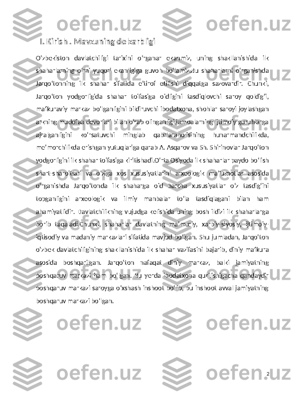     I. Kirish . Mavzuning dolzarbligi 
O‘zbekiston   davlatchiligi   tarixini   o‘rganar   ekanmiz,   uning   shakllanishida   ilk
shaharlarning   o‘rni   yuqori   ekanligiga   guvoh   bo‘lamiz.Bu   shaharlarni   o‘rganishda
Jarqo‘tonning   ilk   shahar   sifatida   e’tirof   etilishi   diqqatga   sazovardir.   Chunki,
Jarqo‘ton   yodgorligida   shahar   toifasiga   oidligini   tasdiqlovchi   saroy   qoldig‘i,
mafkuraviy markaz bo‘lganligini bildiruvchi ibodatxona, shohlar saroyi joylashgan
arkning mudofaa devorlari bilan o‘rab olinganligi,jamoalarning ijtimoiy guruhlarga
ajralganligini   ko‘rsatuvchi   minglab   qabrlaraholisining   hunarmandchilikda,
me’morchilikda erishgan yutuqlariga qarab A. Asqarov va Sh. Shirinovlar Jarqo‘ton
yodgorligini ilk shahar toifasiga kiritishadi.O‘rta Osiyoda ilk shaharlar paydo bo‘lish
shart-sharoitlari   va   o‘ziga   xos   xususiyatlarini   arxeologik   ma’lumotlar   asosida
o‘rganishda   Jarqo‘tonda   ilk   shaharga   oid   barcha   xususiyatlar   o‘z   tasdig‘ini
topganligini   arxeologik   va   ilmiy   manbalar   to‘la   tasdiqlagani   bilan   ham
ahamiyatlidir.   Davlatchilikning   vujudga   kelishida   uning   bosh   ildizi   ilk   shaharlarga
borib   taqaladi.Chunki,   shaharlar   davlatning   ma’muriy,   xarbiy-siyosiy,   ijtimoiy-
iqtisodiy va madaniy markazlari sifatida mavjud bo‘lgan. Shu jumladan, Jarqo‘ton
o’zbek   davlatchiligining   shakllanishida   ilk   shahar   vazifasini   bajarib,  diniy   mafkura
asosida   boshqarilgan.   Jarqo‘ton   nafaqat   diniy   markaz,   balki   jamiyatning
boshqaruv   markazi   ham   bo‘lgan.   Bu   yerda   ibodatxona   qurilishigacha   qandaydir
boshqaruv markazi saroyga o‘xshash inshoot bo‘lib, bu inshoot avval jamiyatning
boshqaruv markazi bo‘lgan.
 
2 