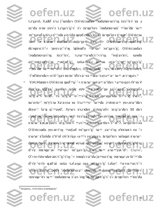 turgan6.   Xuddi   shu   jihatdan   Oltintepadan   ibodatxonaning   topilishi   va   u
yerda   olov   yonib   turganligini   biz   Jarqo‘ton   ibodatxonasi   misolida   ham
ko‘rgandik. Shu o‘rinda alohida qayd etish joizki, Jarqo‘ton singari Oltintepa
ham   ilk   shahar   vazifasini   bajargan.   Buni   biz   Oltintepaning   qadimgi
dehqonchilik   rayonlarining   iqtisodiy   markazi   bo‘lganligi,   Oltintepadan
ibodatxonaning   topilishi,   hunarmandchilikning   rivojlanishi,   savdo
ayirboshlashning   mavjudligi,   kattakichik   jamoa   uylarining   bo‘lganligi
misolida   ham   ko‘rdik.   Shuningdek,   Oltintepada   Eron,   Janubiy   Afg‘oniston,
Hindistondan keltirilgan sopol idishlar va matallbuyumlar ham uchragan. 10
   V.M.Masson Oltintepa qadimgi ilk shahar qatlamlaridan Namozgoh IV va V
davriga   tegishli   yuzdan   ortiq   ayol   ma’budlariga   chizilgan   piktografik
belgilarni   topdi.   Bu   belgilar   olimning   fikriga   qaraganda   o‘zining   shakli,
xarakteri   bo‘yicha   Xarappa   va   Shummer   hamda   protoelam   yozuvlaridan
deyarli   farq   qilmaydi.   Aynan   shunday   piktografik   belgilardan   30   dan
ziyodrog‘i   Sopollitepadan   ham   topilgan   edi.   Yozuvning   mavjudligi   esa   ilk
shahar xususiyatini belgilovchi  muhim elementlardan biridir7. Jarqo‘ton va
Oltintepada   yozuvning   mavjud   bo‘lganligi   ham   ularning   o‘xshash   va   ilk
shahar   sifatida   e’tirof   etilishiga   zamin   yaratgan.   Jarqo‘ton   nafaqat   shahar-
davlat   balki,   Surxon-Sherobod   vohasi   doirasidagi   voha   ilk   davlatchiligining
diniy   boshqaruvi   markazi   bo‘lganligi   bilan   ham   ahamiyatlidir.   Chunki,
O‘zbekistondavlatchiligining ilk bosqichlarida jamoaning boshqaruv tizimida
diniy-ilohiy   qudrat   katta   nufuzga   ega   bo‘lganligi   tufayli   mahkamachilik
ishlari   shahar   bosh   ibodatxonalari   qoshida   mujassamlashgan.   Jamiyatni
boshqarish ham ibodatxona bilan bog‘liq bo‘lganligini biz Jarqo‘ton misolida
10
 Ibragimov,, O'rta Osiyo arxeologiyasi" 
20 