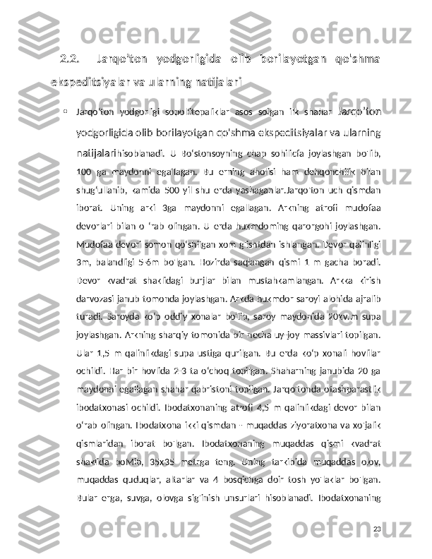   2.2.     Jarqo’ton   yodgorligida   olib   borilayotgan   qo'shma
ekspeditsiyalar va ularning natijalari
 Jarqo‘ton   yodgorligi   sopollitepaliklar   asos   solgan   ilk   shahar   Jarqo’ton
yodgorligida olib borilayotgan qo'shma ekspeditsiyalar va ularning
natijalari hisoblanadi.   U   Bo‘stonsoyning   chap   sohilicfa   joylashgan   bo'lib,
100   ga   maydonni   egallagan.   Bu   erning   aholisi   ham   dehqonchilik   bilan
shug‘ullanib,   kamida   500   yil   shu   erda   yashaganlar.Jarqo'ton   uch   qismdan
iborat.   Uning   arki   3ga   maydonni   egallagan.   Arkning   atrofi   mudofaa
devorlari   bilan   o   ‘rab   olingan.   U   erda   hukmdoming   qarorgohi   joylashgan.
Mudofaa devori somon qo‘shilgan xom g'ishtdan ishlangan. Devor qalinligi
3m,   balandligi   5-6m   bo'lgan.   Hozirda   saqlangan   qismi   1   m   gacha   boradi.
Devor   kvadrat   shaklidagi   burjlar   bilan   mustahkamlangan.   Arkka   kirish
darvozasi janub tomonda joylashgan. Arkda hukmdor saroyi alohida ajralib
turadi.   Saroyda   ko‘p   oddiy   xonalar   bo'lib,   saroy   maydonida   20kv.m   supa
joylashgan.  Arkning  sharqiy  tomonida  bir  necha  uy-joy  massivlari topilgan.
Ular   1,5   m   qalinlikdagi   supa   ustiga   qurilgan.   Bu   erda   ko‘p   xonali   hovlilar
ochildi.   Har   bir   hovlida   2-3   ta   o‘choq   topilgan.   Shaharning   janubida   20   ga
maydonni  egallagan  shahar  qabristoni  topilgan. Jarqo'tonda otashparastlik
ibodatxonasi   ochildi.   Ibodatxonaning   atrofi   4,5   m   qalinlikdagi   devor   bilan
o‘rab   olingan.   Ibodatxona   ikki  qismdan   -  muqaddas   ziyoratxona  va   xo'jalik
qismlaridan   iborat   bo'lgan.   Ibodatxonaning   muqaddas   qismi   kvadrat
shaklida   boMib,   35x35   metrga   teng.   Uning   tarkibida   muqaddas   olov,
muqaddas   quduqlar,   altarlar   va   4   bosqichga   doir   tosh   yo'laklar   bo'lgan.
Bular   erga,   suvga,   olovga   sig'inish   unsurlari   hisoblanadi.   Ibodatxonaning
23 