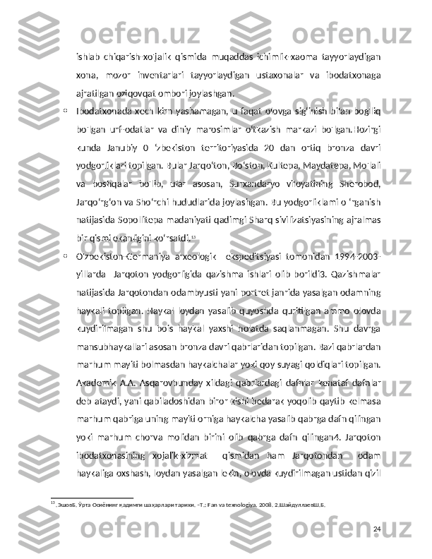 ishlab   chiqarish-xo'jalik   qismida   muqaddas   ichimlik-xaoma   tayyorlaydigan
xona,   mozor   inventarlari   tayyorlaydigan   ustaxonalar   va   ibodatxonaga
ajratilgan oziqovqat ombori joylashgan.
 Ibodatxonada   xech   kirn   yashamagan,   u   faqat   olovga   sig‘inish   bilan   bog'liq
bo'lgan   urf-odatlar   va   diniy   marosimlar   o‘tkazish   markazi   bo'lgan.Hozirgi
kunda   Janubiy   0   ‘zbekiston   territoriyasida   20   dan   ortiq   bronza   davri
yodgorliklari topilgan. Bular Jarqo‘ton, Bo‘ston, Kultepa, Maydatepa, Mo'lali
va   boshqalar   bo'lib,   ular   asosan,   Surxandaryo   viloyatining   Sherobod,
Jarqo‘rg‘on va Sho‘rchi hududlarida joylashgan. Bu yodgorliklami o ‘rganish
natijasida Sopollitepa madaniyati  qadimgi Sharq  sivilizatsiyasining ajralmas
bir qismi ekanligini ko‘rsatdi. 13
 O'zbekiston-Germaniya   arxeologik     ekspeditsiyasi   tomonidan   1994-2003-
yillarda     Jarqoton   yodgorligida   qazishma   ishlari   olib   borildi3.   Qazishmalar
natijasida Jarqotondan odambyusti yani portret janrida yasalgan odamning
haykali   topilgan.   Haykal   loydan   yasalib   quyoshda   quritilgan   ammo   olovda
kuydirilmagan   shu   bois   haykal   yaxshi   holatda   saqlanmagan.   Shu   davrga
mansubhaykallari asosan bronza davri qabrlaridan topilgan. Bazi qabrlardan
marhum mayiti bolmasdan haykalchalar yoki qoy suyagi qoldiqlari topilgan.
Akademik   A.A.   Asqarovbunday   xildagi   qabrlardagi   dafnlar   kenataf   dafnlar
deb ataydi, yani qabiladoshidan biror kishi bedarak yoqolib qaytib kelmasa
marhum qabriga uning mayiti orniga haykalcha yasalib qabrga dafn qilingan
yoki   marhum   chorva   molidan   birini   olib   qabrga   dafn   qilingan4.   Jarqoton
ibodatxonasining   xojalik-xizmat     qismidan   ham   Jarqotondan     odam
haykaliga oxshash, loydan yasalgan lekin, olovda kuydirilmagan ustidan qizil
13
 .ЭшовБ. Ўрта Осиёнинг қадимги шаҳарлари тарихи. –T.: Fan va texnologiya, 2008. 2.ШайдуллаевШ.Б. 
24 