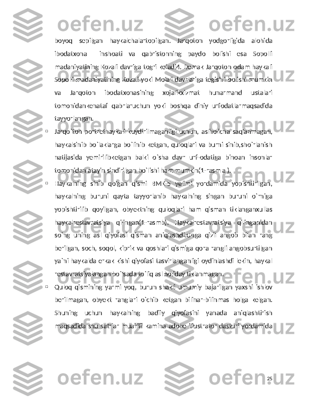 boyoq   sepilgan   haykalchalartopilgan.   Jarqoton   yodgorligida   alohida
ibodatxona     inshoati   va   qabristonning   paydo   bolishi   esa   Sopolli
madaniyatining Kozali davriga togri keladi4. Demak Jarqoton odam haykali
Sopolli madaniyatining Kozali yoki Molali davrlariga tegishli bolishi mumkin
va   Jarqoton   ibodatxonasining   xojalikxizmat   hunarmand   ustalari
tomonidankenataf   qabrlaruchun   yoki   boshqa   diniy   urfodatlarmaqsadida
tayyorlangan.
 Jarqo`ton   portrethaykali   kuydirilmaganligi   uchun,   aslholicha   saqlanmagan,
haykalsinib   bo`laklarga   bo`linib   ketgan,   quloqlari   va   burni   sinib,sho`rlanish
natijasida   yemirilibketgan   balki   o`sha   davr   urf-odatiga   binoan   insonlar
tomonidan atayin sindirilgan bo`lishi ham mumkin(1-rasm a ).
 Haykalning   sinib   qolgan   qismi   BMK-5   yelimi   yordamida   yopishtirilgan,
haykalning   buruni   qayta   tayyorlanib   haykalning   singan   buruni   o`rniga
yopishtirilib   qoyilgan,   obyektning   quloqlari   ham   qisman   tiklanganxullas
haykalrestavratsiya   qilingan(1-rasmb).   Haykalrestavratsiya   qilinganidan
so`ng   uning   asl   qiyofasi   qisman   aniqlashdi.Unga   qizil   angob   bilan   rang
berilgan, soch, soqol,  kiprik   va  qoshlari qismiga  qora  rangli  angobsurtilgan
ya`ni haykalda erkak kishi qiyofasi tasvirlanganligi oydinlashdi lekin, haykal
restavratsiyalangan bo`lsada to`liq asl holiday tiklanmagan.
 Quloq   qismining   yarmi   yoq,   burun   shakli   umumiy   bajarilgan   yaxshi   ishlov
berilmagan,   obyekt   ranglari   o`chib   ketgan   bilinar-bilinmas   holga   kelgan.
Shuning   uchun   haykalning   badiiy   qiyofasini   yanada   aniqlashtirish
maqsadida   shu   satrlar   muallifi   kamina  adobe   illustrator   dasturi  yordamida
25 