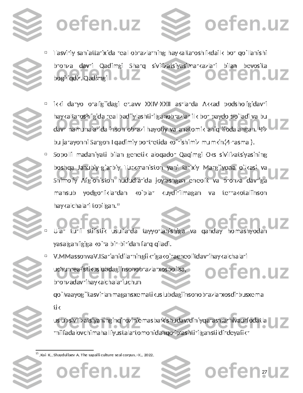  Tasviriy  san`attarixida  real  obrazlarning  haykaltaroshlikdailk   bor   qo`llanishi
bronza   davri   Qadimgi   Sharq   sivilizatsiyasimarkazlari   bilan   bevosita
bog`liqdir. Qadimgi 
 ikki   daryo   oralig`idagi   er.avv   XXIV-XXII   asrlarda   Akkad   podsholigidavri
haykaltaroshligida real badiiylashtirilganobrazlar ilk bor paydo bo`ladi va bu
davr   namunalarida  inson   obrazi   hayotiy   va   anatomik   aniq   ifodalangan.   Biz
bu jarayonni Sargon I qadimiy portretida ko`rishimiz mumkin(4-rasma ).
 Sopolli   madaniyati   bilan   genetik   aloqador   Qaqimgi   Oks   sivilizatsiyasining
boshqa   Janubiy-g`arbiy   Turkmaniston   yani   tarixiy   Marg`iyona   o`lkasi   va
Shimoliy   Afg`oniston   hududlarida   joylashgan   eneolit   va   bronza   davriga
mansub   yodgorliklardan   ko`plar   kuydirilmagan   va   terrakotaliinson
haykalchalari topilgan. 15
 Ular   turli   stilistik   usullarda   tayyorlanishiga   va   qanday   homashyodan
yasalganligiga ko`ra bir-biridan farq qiladi.
 V.MMassonvaV.ISarianidilarningfikrigako`raeneolitdavrihaykalchalari
uchunrealistikuslubdagiinsonobrazlarxosbo`lsa,
bronzadavrihaykalchalariuchun
qo`lvaayog`itasvirlanmagansxematikuslubdagiinsonobrazlarxosdirbusxema
tik
uslubsivilizatsiyaninginqiroziniemasbalkishudavrdiniyqarashlarnivaurfodatla
rniifadalovchimahalliyustalartomonidanqoliplashtirilganstildirdeyafikr
15
 .Kai  K., Shaydullaev A. The sapalli culture seal corpus.–X., 2022.
27 