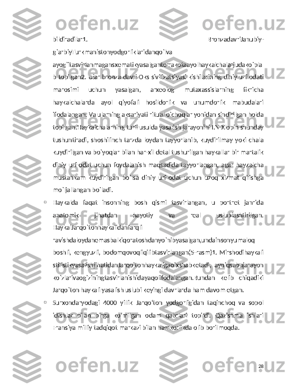 bildiradilar1.   BronzadavriJanubiy-
g`arbiyTurkmanistonyodgorliklaridanqo`lva
ayog`itasvirlanmagansxematikyasalganterrakotaayolhaykalchalarjudako`pla
b topilgan2. Ular bronza davri Oks sivilizatsiyasi kishilarining diniy urf-odati
marosimi   uchun   yasalgan,   arxeolog   mutaxassislarning   fikricha
haykalchalarda   ayol   qiyofali   hosildorlik   va   unumdorlik   mabudalari
ifodalangan. Va ularning aksariyati ritual o`choqlar yonidan sindirilgan holda
topilgan.Haykalchalarning turli usulda yasalish jarayonini I.N Xlopin shunday
tushuntiradi,   shoshilinch   tarzda   loydan   tayyorlanib,   kuydirilmay   yoki   chala
kuydirilgan va bo`yoqlar bilan har-xil detal tushurilgan haykallar bir martalik
diniy   urf-odat   uchun   foydalanish   maqsadida   tayyorlangan,   agar   haykalcha
mustahkam   kuydirilgan   bo`lsa   diniy   urf-odat   uchun   uzoq   xizmat   qilishga
mo`ljallangan bo`ladi.
 Haykalda   faqat   insonning   bosh   qismi   tasvirlangan,   u   portret   janrida
anatomik   jihatdan   hayotiy   va   real   uslublashtirilgan.
HaykalJarqo`tonhaykalidanfarqli
ravishdaloydanemasbalkiqoratoshdanyo`nibyasalgan,undainsonyumaloq
boshli, kengyuzli, bodomqovoqliqilibtasvirlangan(5-rasm)1. Mirshodihaykali
stilistikyasalishjihatidanJarqo`tonhaykaligao`xshabketadi,   ayniqsabujarayon
ko`zlarivaog`ziningtasvirlanishidayaqolifodalangan.Bundan   kelib   chiqadiki
Jarqo`ton haykali yasalish uslubi keyingi davrlarda ham davom etgan.
 Surxondaryodagi   4000   yillik   Jarqo‘ton   yodgorligidan   taqinchoq   va   sopol
idishlar   bilan   birga   ko‘milgan   odam   qabrlari   topildi.   Qazishma   ishlari
Fransiya milliy tadqiqot markazi bilan hamkorlikda olib borilmoqda.
28 