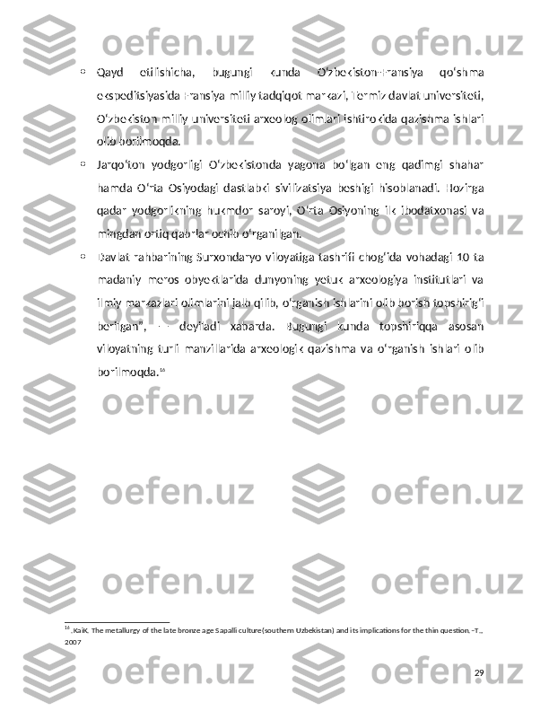  Qayd   etilishicha,   bugungi   kunda   O‘zbekiston-Fransiya   qo‘shma
ekspeditsiyasida Fransiya milliy tadqiqot markazi, Termiz davlat universiteti,
O‘zbekiston milliy universiteti arxeolog olimlari ishtirokida qazishma ishlari
olib borilmoqda.
 Jarqo‘ton   yodgorligi   O‘zbekistonda   yagona   bo‘lgan   eng   qadimgi   shahar
hamda   O‘rta   Osiyodagi   dastlabki   sivilizatsiya   beshigi   hisoblanadi.   Hozirga
qadar   yodgorlikning   hukmdor   saroyi,   O‘rta   Osiyoning   ilk   ibodatxonasi   va
mingdan ortiq qabrlar ochib o‘rganilgan.
 Davlat   rahbarining   Surxondaryo   viloyatiga   tashrifi   chog‘ida   vohadagi   10   ta
madaniy   meros   obyektlarida   dunyoning   yetuk   arxeologiya   institutlari   va
ilmiy markazlari olimlarini jalb qilib, o‘rganish ishlarini olib borish topshirig‘i
berilgan”,   —   deyiladi   xabarda.   Bugungi   kunda   topshiriqqa   asosan
viloyatning   turli   manzillarida   arxeologik   qazishma   va   o‘rganish   ishlari   olib
borilmoqda. 16
16
 .KaiK. The metallurgy of the late bronze age Sapalli culture(southern Uzbekistan) and its implications for the thin question.–T.,
2007
29 