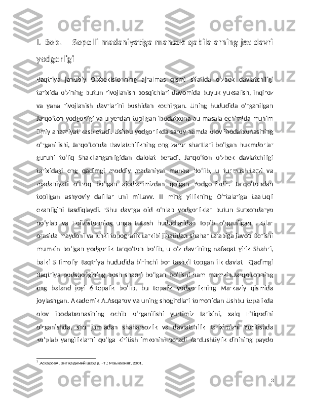 I. Bob.       Sopolli madaniyatiga mansub qabilalarning jez davri
yodgorligi
Baqtriya   janubiy   O‘zbekistonning   ajralmas   qismi   sifatida   o‘zbek   davlatchiligi
tarixida   o‘zining   butun   rivojlanish   bosqichlari   davomida   buyuk   yuksalish,   inqiroz
va   yana   rivojlanish   davrlarini   boshidan   kechirgan.   Uning   hududida   o‘rganilgan
Jarqo‘ton yodgorligi va u yerdan topilgan ibodatxona bu masala echimida muhim
ilmiy ahamiyat kasb etadi. Ushbu yodgorlikda saroy hamda olov ibodatxonasining
o‘rganilishi,   Jarqo‘tonda   Davlatchilikning   eng   zarur   shartlari   bo‘lgan   hukmdorlar
guruhi   to‘liq   Shakllanganligidan   dalolat   beradi.   Jarqo‘ton   o‘zbek   davlatchiligi
tarixidagi   eng   qadimgi   moddiy   madaniyat   manba   Bo‘lib,   u   turmush-tarzi   va
madaniyati   o‘troq   bo‘lgan   ajodlarimizdan   qolgan   Yodgorlikdir.   Jarqo‘tondan
topilgan   ashyoviy   dalillar   uni   mil.avv.   II   ming   yillikning   O‘rtalariga   taaluqli
ekanligini   tasdiqlaydi.   1
Shu   davrga   oid   o‘nlab   yodgorliklar   butun   Surxondaryo
bo‘ylab   va   Tojikistonning   unga   tutash   hududlaridan   topib   o‘rganilgan   .   Ular
orasida maydoni va ichki topografik tarkibi jihatidan shahar talabiga javob Berishi
mumkin   bo‘lgan   yodgorlik   Jarqo‘ton   bo‘lib,   u   o‘z   davrining   nafaqat   yirik   Shahri,
balki   SHimoliy   Baqtriya   hududida   birinchi   bor   tashkil   topgan   ilk   davlat   –Qadimgi
Baqtriya   podsholigining   bosh   shahri   bo‘lgan   bo‘lishi   ham   mumkin.Jarqo‘tonning
eng   baland   joyi   6-tepalik   bo‘lib,   bu   tepalik   yodgorlikning   Markaziy   qismida
joylashgan. Akademik A.Asqarov va uning shogirdlari tomonidan Ushbu tepalikda
olov   ibodatxonasining   ochib   o‘rganilishi   yurtimiz   tarixini,   xalq   E’tiqodini
o‘rganishda,   shu   jumladan   shaharsozlik   va   davlatchilik   tariximizni   Yoritishda
ko‘plab   yangiliklarni   qo‘lga   kiritish   imkonini   beradi   Zardushtiylik   dinining   paydo
1
 .AсқаровА. Энг қадимий шаҳар. –Т.: Maьнавият, 2001.
3 