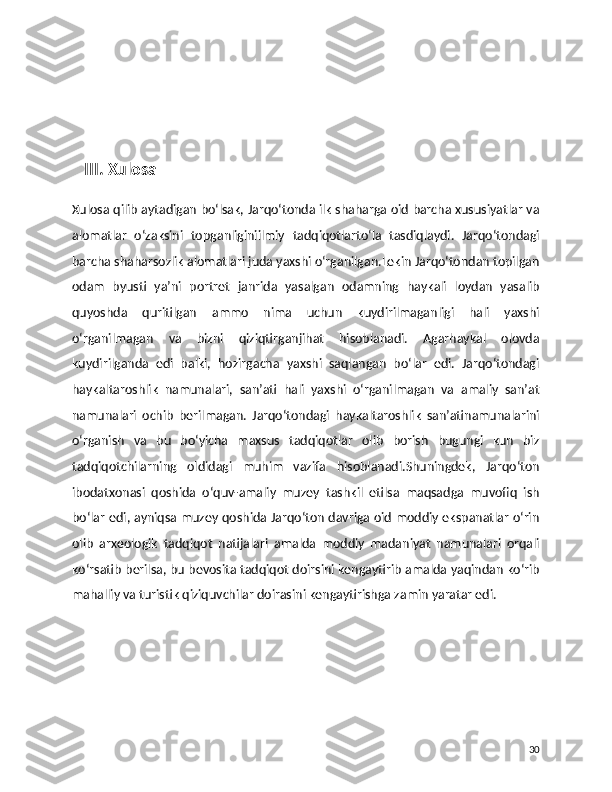     III. Xulosa  
Xulosa qilib aytadigan bo‘lsak, Jarqo‘tonda ilk shaharga oid barcha xususiyatlar va
alomatlar   o‘zaksini   topganliginiilmiy   tadqiqotlarto‘la   tasdiqlaydi.   Jarqo‘tondagi
barcha shaharsozlik alomatlari juda yaxshi o‘rganilgan.Lekin Jarqo‘tondan topilgan
odam   byusti   ya’ni   portret   janrida   yasalgan   odamning   haykali   loydan   yasalib
quyoshda   quritilgan   ammo   nima   uchun   kuydirilmaganligi   hali   yaxshi
o‘rganilmagan   va   bizni   qiziqtirganjihat   hisoblanadi.   Agarhaykal   olovda
kuydirilganda   edi   balki,   hozirgacha   yaxshi   saqlangan   bo‘lar   edi.   Jarqo‘tondagi
haykaltaroshlik   namunalari,   san’ati   hali   yaxshi   o‘rganilmagan   va   amaliy   san’at
namunalari   ochib   berilmagan.   Jarqo‘tondagi   haykaltaroshlik   san’atinamunalarini
o‘rganish   va   bu   bo‘yicha   maxsus   tadqiqotlar   olib   borish   bugungi   kun   biz
tadqiqotchilarning   oldidagi   muhim   vazifa   hisoblanadi.Shuningdek,   Jarqo‘ton
ibodatxonasi   qoshida   o‘quv-amaliy   muzey   tashkil   etilsa   maqsadga   muvofiq   ish
bo‘lar edi, ayniqsa muzey qoshida Jarqo‘ton davriga oid moddiy ekspanatlar o‘rin
olib   arxeologik   tadqiqot   natijalari   amalda   moddiy   madaniyat   namunalari   orqali
ko‘rsatib berilsa, bu bevosita tadqiqot doirsini kengaytirib amalda yaqindan ko‘rib
mahalliy va turistik qiziquvchilar doirasini kengaytirishga zamin yaratar edi.
30 