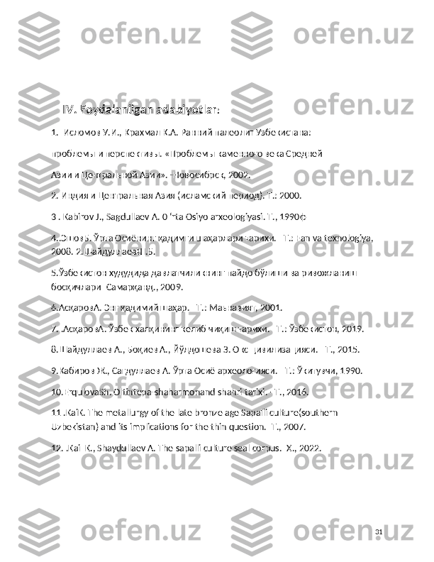    
     IV. Foydalanilgan adabiyotlar : 
1.  Исломов У.И., Крахмал К.А. Ранний палеолит Узбекистана: 
проблемы и перспективы. «Проблемы каменного века Средней 
Азии и Центральной Азии». -Новосибрск, 2002.
2. Индия и Центральная Азия (исламский период). Т.: 2000.
3 . Kabirov J., Sagdullaev A. 0 ‘rta Osiyo arxeologiyasi. Т., 1990ф
4..ЭшовБ. Ўрта Осиёнинг қадимги шаҳарлари тарихи. –T.: Fan va texnologiya, 
2008. 2.ШайдуллаевШ.Б. 
5.Ўзбекистон худудида давлатчиликнинг пайдо бўлиши ва ривожланиш 
босқичлари–Самарқанд., 2009.
6.AсқаровА. Энг қадимий шаҳар. –Т.: Maьнавият, 2001.
7. .АсқаровА. Ўзбек халқининг келиб чиқиш тарихи. –T.: Ўзбекистон, 2019.
8.Шайдуллаев А., Боқиев А., Йўлдошева З. Окс цивилизацияси. –Т., 2015.
9.Кабиров Ж., Сагдуллаев А. Ўрта Осиё археологияси. –T.: Ўкитувчи, 1990.
10.ErqulovaSh. Oltintepa-shaharmonand shahri tarixi. –T., 2016.
11 .KaiK. The metallurgy of the late bronze age Sapalli culture(southern 
Uzbekistan) and its implications for the thin question.–T., 2007.
12. .Kai  K., Shaydullaev A. The sapalli culture seal corpus.–X., 2022.
31 