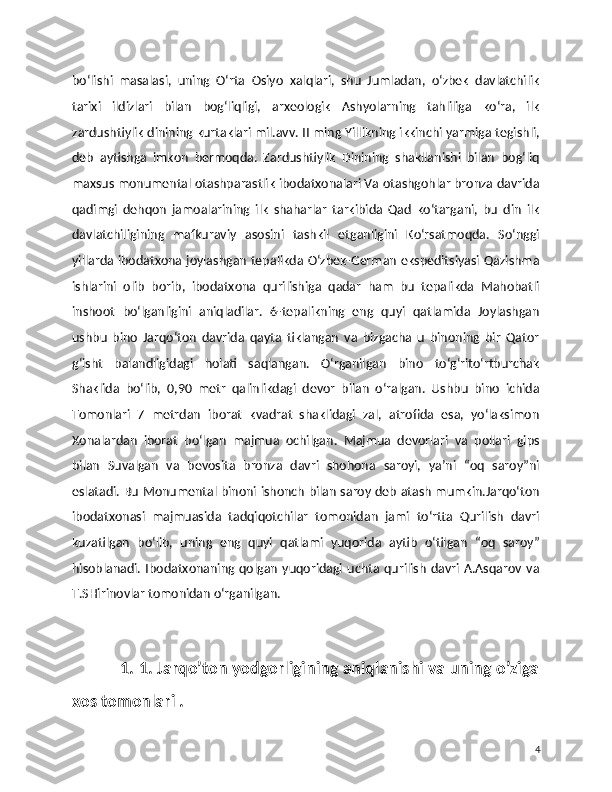 bo‘lishi   masalasi,   uning   O‘rta   Osiyo   xalqlari,   shu   Jumladan,   o‘zbek   davlatchilik
tarixi   ildizlari   bilan   bog‘liqligi,   arxeologik   Ashyolarning   tahliliga   ko‘ra,   ilk
zardushtiylik dinining kurtaklari mil.avv. II ming Yillikning ikkinchi yarmiga tegishli,
deb   aytishga   imkon   bermoqda.   Zardushtiylik   Dinining   shakllanishi   bilan   bog‘liq
maxsus monumental otashparastlik ibodatxonalari Va otashgohlar bronza davrida
qadimgi   dehqon   jamoalarining   ilk   shaharlar   tarkibida   Qad   ko‘targani,   bu   din   ilk
davlatchiligining   mafkuraviy   asosini   tashkil   etganligini   Ko‘rsatmoqda.   So‘nggi
yillarda ibodatxona joylashgan tepalikda O‘zbek-German ekspeditsiyasi Qazishma
ishlarini   olib   borib,   ibodatxona   qurilishiga   qadar   ham   bu   tepalikda   Mahobatli
inshoot   bo‘lganligini   aniqladilar.   6-tepalikning   eng   quyi   qatlamida   Joylashgan
ushbu   bino   Jarqo‘ton   davrida   qayta   tiklangan   va   bizgacha   u   binoning   bir   Qator
g‘isht   balandligidagi   holati   saqlangan.   O‘rganilgan   bino   to‘g‘rito‘rtburchak
Shaklida   bo‘lib,   0,90   metr   qalinlikdagi   devor   bilan   o‘ralgan.   Ushbu   bino   ichida
Tomonlari   7   metrdan   iborat   kvadrat   shaklidagi   zal,   atrofida   esa,   yo‘laksimon
Xonalardan   iborat   bo‘lgan   majmua   ochilgan.   Majmua   devorlari   va   pollari   gips
bilan   Suvalgan   va   bevosita   bronza   davri   shohona   saroyi,   ya’ni   “oq   saroy”ni
eslatadi. Bu Monumental binoni ishonch bilan saroy deb atash mumkin.Jarqo‘ton
ibodatxonasi   majmuasida   tadqiqotchilar   tomonidan   jami   to‘rtta   Qurilish   davri
kuzatilgan   bo‘lib,   uning   eng   quyi   qatlami   yuqorida   aytib   o‘tilgan   “oq   saroy”
hisoblanadi.   Ibodatxonaning   qolgan   yuqoridagi   uchta  qurilish   davri   A.Asqarov   va
T.SHirinovlar tomonidan o‘rganilgan.
              1. 1. Jarqo’ton yodgorligining aniqlanishi va uning o’ziga
xos tomonlari .
4 