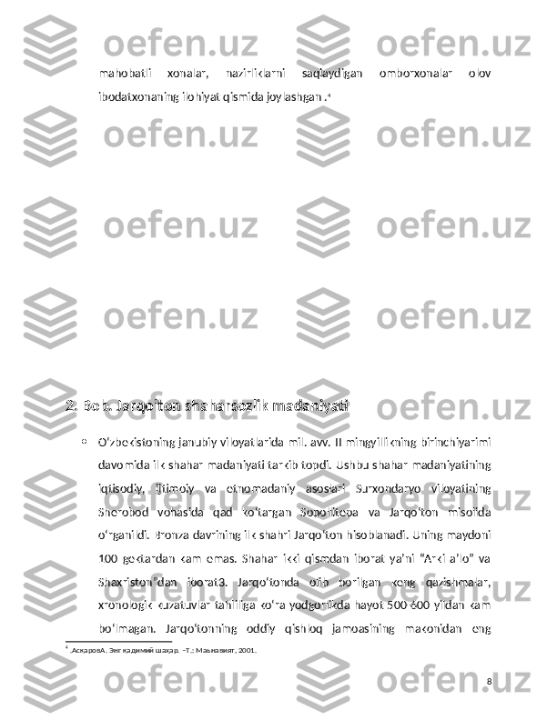 mahobatli   xonalar,   nazirliklarni   saqlaydigan   omborxonalar   olov
ibodatxonaning ilohiyat qismida joylashgan . 4
2. Bob. Jarqo’ton shaharsozlik madaniyati 
 O‘zbekistoning janubiy viloyatlarida mil. avv. II mingyillikning birinchiyarimi
davomida ilk shahar madaniyati tarkib topdi. Ushbu shahar madaniyatining
iqtisodiy,   ijtimoiy   va   etnomadaniy   asoslari   Surxondaryo   viloyatining
Sherobod   vohasida   qad   ko‘targan   Sopollitepa   va   Jarqo‘ton   misolida
o‘rganildi. Bronza davrining ilk shahri Jarqo‘ton hisoblanadi. Uning maydoni
100   gektardan   kam   emas.   Shahar   ikki   qismdan   iborat   ya’ni   “Arki   a’lo”   va
Shaxriston”dan   iborat3.   Jarqo‘tonda   olib   borilgan   keng   qazishmalar,
xronologik kuzatuvlar tahliliga ko‘ra yodgorlikda hayot 500-600 yildan kam
bo‘lmagan.   Jarqo‘tonning   oddiy   qishloq   jamoasining   makonidan   eng
4
 .AсқаровА. Энг қадимий шаҳар. –Т.: Maьнавият, 2001.
8 