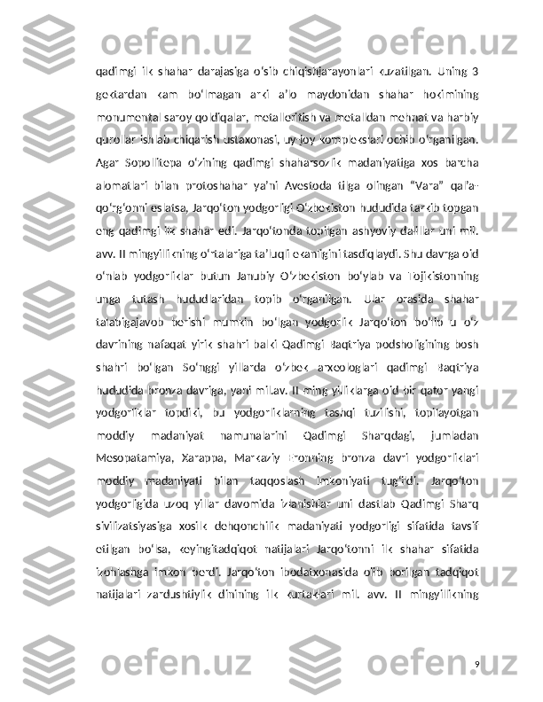 qadimgi   ilk   shahar   darajasiga   o‘sib   chiqishjarayonlari   kuzatilgan.   Uning   3
gektardan   kam   bo‘lmagan   arki   a’lo   maydonidan   shahar   hokimining
monumental saroy qoldiqalar, metalleritish va metalldan mehnat va harbiy
qurollar   ishlab   chiqarish   ustaxonasi,  uy-joy   komplekslari  ochib   o‘rganilgan.
Agar   Sopollitepa   o‘zining   qadimgi   shaharsozlik   madaniyatiga   xos   barcha
alomatlari   bilan   protoshahar   ya’ni   Avestoda   tilga   olingan   “Vara”   qal’a-
qo‘rg‘onni eslatsa, Jarqo‘ton yodgorligi O‘zbekiston hududida tarkib topgan
eng   qadimgi   ilk   shahar   edi.   Jarqo‘tonda   topilgan   ashyoviy   dalillar   uni   mil.
avv. II mingyillikning o‘rtalariga ta’luqli ekanligini tasdiqlaydi. Shu davrga oid
o‘nlab   yodgorliklar   butun   Janubiy   O‘zbekiston   bo‘ylab   va   Tojikistonning
unga   tutash   hududlaridan   topib   o‘rganilgan.   Ular   orasida   shahar
talabigajavob   berishi   mumkin   bo‘lgan   yodgorlik   Jarqo‘ton   bo‘lib   u   o‘z
davrining   nafaqat   yirik   shahri   balki   Qadimgi   Baqtriya   podsholigining   bosh
shahri   bo‘lgan   So‘nggi   yillarda   o‘zbek   arxeologlari   qadimgi   Baqtriya
hududida bronza davriga, yani mil.av.  II ming yilliklarga oid bir qator yangi
yodgorliklar   topdiki,   bu   yodgorliklarning   tashqi   tuzilishi,   topilayotgan
moddiy   madaniyat   namunalarini   Qadimgi   Sharqdagi,   jumladan
Mesopatamiya,   Xarappa,   Markaziy   Eronning   bronza   davri   yodgorliklari
moddiy   madaniyati   bilan   taqqoslash   imkoniyati   tug‘ildi.   Jarqo‘ton
yodgorligida   uzoq   yillar   davomida   izlanishlar   uni   dastlab   Qadimgi   Sharq
sivilizatsiyasiga   xosilk   dehqonchilik   madaniyati   yodgorligi   sifatida   tavsif
etilgan   bo‘lsa,   keyingitadqiqot   natijalari   Jarqo‘tonni   ilk   shahar   sifatida
izohlashga   imkon   berdi.   Jarqo‘ton   ibodatxonasida   olib   borilgan   tadqiqot
natijalari   zardushtiylik   dinining   ilk   kurtaklari   mil.   avv.   II   mingyillikning
9 