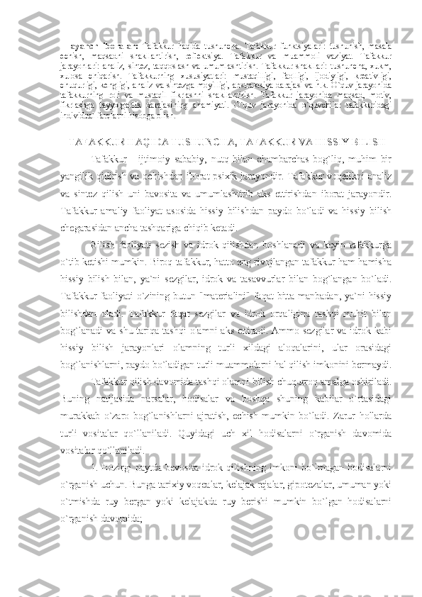   Tayanch   iboralar:   Tafakkur   haqida   tushuncha.   Tafakkur   funktsiyalari:   tushunish,   masala
echish,   maqsadni   shakllantirish,   reflektsiya.   Tafakkur   va   muammoli   vaziyat.   Tafakkur
jarayonlari:   analiz,   sintez,   taqqoslash   va   umumlashtirish.   Tafakkur   shakllari:   tushuncha,   xukm,
xulosa   chiqarish.   Tafakkurning   xususiyatlari:   mustaqilligi,   faolligi,   ijodiyligi,   kreativligi,
chuqurligi, kengligi, analiz va sintezga moyilligi, abstraktsiya darajasi va h.k. O`quv jarayonida
tafakkurning   roli   va   mustaqil   fikrlashni   shakllantirish.   Tafakkur   jarayonida   maqsad,   motiv,
fikrlashga   tayyorgarlik   darajasining   ahamiyati.   O`quv   jarayonida   o`quvchilar   tafakkuridagi
individual farqlarni hisobga olish.  
  TAFAKKUR HAQIDA TUSHUNCHA, TAFAKKUR VA HISSIY BILISH
Tafakkur   -   ijtimoiy   sababiy,   nutq   bilan   chambarchas   bog`liq,   muhim   bir
yangilik qidirish va ochishdan iborat  psixik jarayondir. Tafakkur voqelikni analiz
va   sintez   qilish   uni   bavosita   va   umumlashtirib   aks   ettirishdan   iborat   jarayondir.
Tafakkur   amaliy   faoliyat   asosida   hissiy   bilishdan   paydo   bo`ladi   va   hissiy   bilish
chegarasidan ancha tashqariga chiqib ketadi. 
Bilish   faoliyati   sezish   va   idrok   qilishdan   boshlanadi   va   keyin   tafakkurga
o`tib ketishi mumkin. Biroq tafakkur, hatto eng rivojlangan tafakkur ham hamisha
hissiy   bilish   bilan,   ya`ni   sezgilar,   idrok   va   tasavvurlar   bilan   bog`langan   bo`ladi.
Tafakkur faoliyati o`zining butun "materialini" faqat  bitta manbadan, ya`ni hissiy
bilishdan   oladi.   Tafakkur   faqat   sezgilar   va   idrok   orqaligina   tashqi   muhit   bilan
bog`lanadi  va  shu  tariqa  tashqi   olamni  aks   ettiradi.  Ammo sezgilar   va  idrok  kabi
hissiy   bilish   jarayonlari   olamning   turli   xildagi   aloqalarini,   ular   orasidagi
bog`lanishlarni, paydo bo`ladigan turli muammolarni hal qilish imkonini bermaydi.
Tafakkur qilish davomida tashqi olamni bilish chuqurroq amalga oshiriladi.
Buning   natijasida   narsalar,   hodisalar   va   boshqa   shuning   kabilar   o`rtasidagi
murakkab   o`zaro   bog`lanishlarni   ajratish,   echish   mumkin   bo`ladi.   Zarur   hollarda
turli   vositalar   qo`llaniladi.   Quyidagi   uch   xil   hodisalarni   o`rganish   davomida
vositalar qo`llaniladi. 
1.  Hozirgi   paytda   bevosita   idrok  qilishning   imkoni   bo`lmagan   hodisalarni
o`rganish uchun. Bunga tarixiy voqealar, kelajak rejalar, gipotezalar, umuman yoki
o`tmishda   ruy   bergan   yoki   kelajakda   ruy   berishi   mumkin   bo`lgan   hodisalarni
o`rganish davomida;  