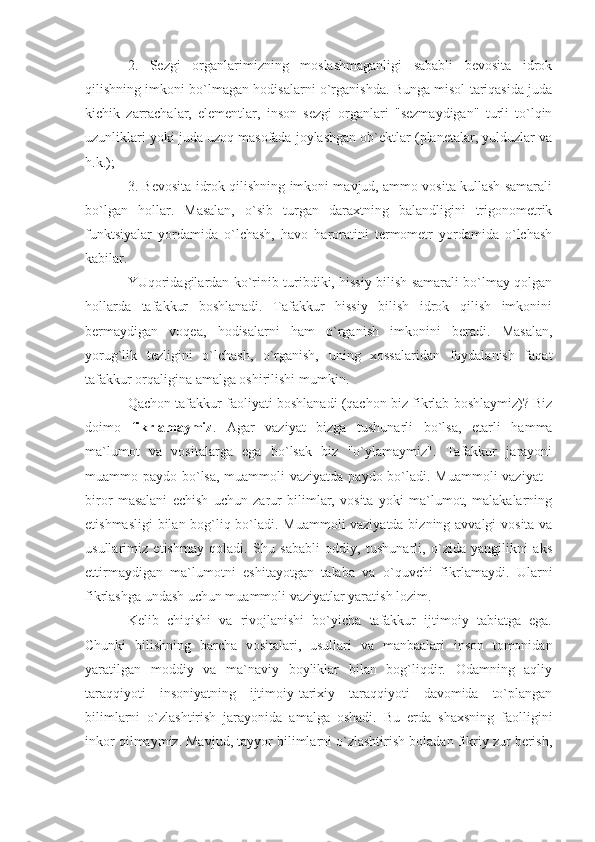 2.   Sezgi   organlarimizning   moslashmaganligi   sababli   bevosita   idrok
qilishning imkoni bo`lmagan hodisalarni o`rganishda. Bunga misol tariqasida juda
kichik   zarrachalar,   elementlar,   inson   sezgi   organlari   "sezmaydigan"   turli   to`lqin
uzunliklari yoki juda uzoq masofada joylashgan ob`ektlar (planetalar, yulduzlar va
h.k.); 
3. Bevosita idrok qilishning imkoni mavjud, ammo vosita kullash samarali
bo`lgan   hollar.   Masalan,   o`sib   turgan   daraxtning   balandligini   trigonometrik
funktsiyalar   yordamida   o`lchash,   havo   haroratini   termometr   yordamida   o`lchash
kabilar. 
YUqoridagilardan ko`rinib turibdiki, hissiy bilish samarali bo`lmay qolgan
hollarda   tafakkur   boshlanadi.   Tafakkur   hissiy   bilish   idrok   qilish   imkonini
bermaydigan   voqea,   hodisalarni   ham   o`rganish   imkonini   beradi.   Masalan,
yorug`lik   tezligini   o`lchash,   o`rganish,   uning   xossalaridan   foydalanish   faqat
tafakkur orqaligina amalga oshirilishi mumkin. 
Qachon tafakkur faoliyati boshlanadi (qachon biz fikrlab boshlaymiz)? Biz
doimo   fikrlamaymiz .   Agar   vaziyat   bizga   tushunarli   bo`lsa,   etarli   hamma
ma`lumot   va   vositalarga   ega   bo`lsak   biz   "o`ylamaymiz".   Tafakkur   jarayoni
muammo paydo bo`lsa,  muammoli  vaziyatda paydo bo`ladi. Muammoli vaziyat  -
biror   masalani   echish   uchun   zarur   bilimlar,   vosita   yoki   ma`lumot,   malakalarning
etishmasligi  bilan bog`liq bo`ladi. Muammoli vaziyatda bizning avvalgi vosita va
usullarimiz   etishmay   qoladi.   Shu   sababli   oddiy,   tushunarli,   o`zida   yangilikni   aks
ettirmaydigan   ma`lumotni   eshitayotgan   talaba   va   o`quvchi   fikrlamaydi.   Ularni
fikrlashga undash uchun muammoli vaziyatlar yaratish lozim. 
Kelib   chiqishi   va   rivojlanishi   bo`yicha   tafakkur   ijtimoiy   tabiatga   ega.
Chunki   bilishning   barcha   vositalari,   usullari   va   manbaalari   inson   tomonidan
yaratilgan   moddiy   va   ma`naviy   boyliklar   bilan   bog`liqdir.   Odamning   aqliy
taraqqiyoti   insoniyatning   ijtimoiy-tarixiy   taraqqiyoti   davomida   to`plangan
bilimlarni   o`zlashtirish   jarayonida   amalga   oshadi.   Bu   erda   shaxsning   faolligini
inkor qilmaymiz. Mavjud, tayyor bilimlarni o`zlashtirish boladan fikriy zur berish, 