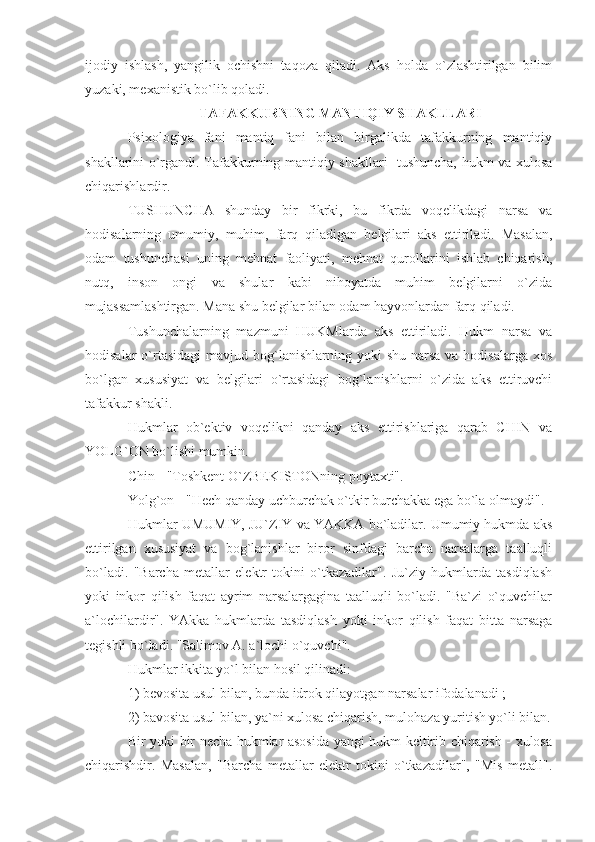 ijodiy   ishlash,   yangilik   ochishni   taqoza   qiladi.   Aks   holda   o`zlashtirilgan   bilim
yuzaki, mexanistik bo`lib qoladi. 
TAFAKKURNING MANTIQIY SHAKLLARI
Psixologiya   fani   mantiq   fani   bilan   birgalikda   tafakkurning   mantiqiy
shakllarini o`rgandi. Tafakkurning mantiqiy shakllari -tushuncha, hukm va xulosa
chiqarishlardir. 
TUSHUNCHA   shunday   bir   fikrki,   bu   fikrda   voqelikdagi   narsa   va
hodisalarning   umumiy,   muhim,   farq   qiladigan   belgilari   aks   ettiriladi.   Masalan,
odam   tushunchasi   uning   mehnat   faoliyati,   mehnat   qurollarini   ishlab   chiqarish,
nutq,   inson   ongi   va   shular   kabi   nihoyatda   muhim   belgilarni   o`zida
mujassamlashtirgan. Mana shu belgilar bilan odam hayvonlardan farq qiladi. 
Tushunchalarning   mazmuni   HUKMlarda   aks   ettiriladi.   Hukm   narsa   va
hodisalar   o`rtasidagi   mavjud bog`lanishlarning yoki   shu  narsa  va hodisalarga  xos
bo`lgan   xususiyat   va   belgilari   o`rtasidagi   bog`lanishlarni   o`zida   aks   ettiruvchi
tafakkur shakli. 
Hukmlar   ob`ektiv   voqelikni   qanday   aks   ettirishlariga   qarab   CHIN   va
YOLG`ON bo`lishi mumkin. 
Chin - "Toshkent O`ZBEKISTONning poytaxti". 
Yolg`on - "Hech qanday uchburchak o`tkir burchakka ega bo`la olmaydi". 
Hukmlar UMUMIY, JU`ZIY va YAKKA bo`ladilar. Umumiy hukmda aks
ettirilgan   xususiyat   va   bog`lanishlar   biror   sinfdagi   barcha   narsalarga   taalluqli
bo`ladi.   "Barcha   metallar   elektr   tokini   o`tkazadilar".   Ju`ziy   hukmlarda   tasdiqlash
yoki   inkor   qilish   faqat   ayrim   narsalargagina   taalluqli   bo`ladi.   "Ba`zi   o`quvchilar
a`lochilardir".   YAkka   hukmlarda   tasdiqlash   yoki   inkor   qilish   faqat   bitta   narsaga
tegishli bo`ladi. "Salimov A. a`lochi o`quvchi". 
Hukmlar ikkita yo`l bilan hosil qilinadi: 
1) bevosita usul bilan, bunda idrok qilayotgan narsalar ifodalanadi ; 
2) bavosita usul bilan, ya`ni xulosa chiqarish, mulohaza yuritish yo`li bilan.
Bir yoki bir necha hukmlar asosida yangi hukm keltirib chiqarish - xulosa
chiqarishdir.   Masalan,   "Barcha   metallar   elektr   tokini   o`tkazadilar",   "Mis   metall". 