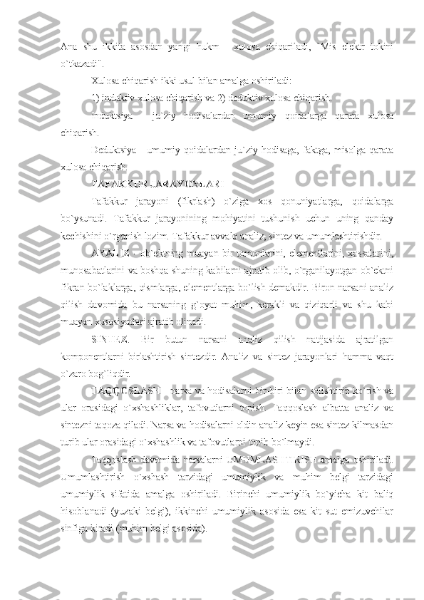 Ana   shu   ikkita   asosdan   yangi   hukm   -   xulosa   chiqariladi,   "Mis   elektr   tokini
o`tkazadi". 
Xulosa chiqarish ikki usul bilan amalga oshiriladi: 
1) induktiv xulosa chiqarish va 2) deduktiv xulosa chiqarish. 
Induktsiya   -   ju`ziy   hodisalardan   umumiy   qoidalarga   qarata   xulosa
chiqarish. 
Deduktsiya   -   umumiy   qoidalardan   ju`ziy   hodisaga,   faktga,   misolga   qarata
xulosa chiqarish. 
TAFAKKUR JARAYONLARI 
Tafakkur   jarayoni   (fikrlash)   o`ziga   xos   qonuniyatlarga,   qoidalarga
bo`ysunadi.   Tafakkur   jarayonining   mohiyatini   tushunish   uchun   uning   qanday
kechishini o`rganish lozim. Tafakkur avvalo analiz, sintez va umumlashtirishdir. 
ANALIZ   -  ob`ektning  muayan  bir   tomonlarini,  elementlarini,  xossalarini,
munosabatlarini va boshqa shuning kabilarni ajratib olib, o`rganilayotgan ob`ektni
fikran bo`laklarga, qismlarga, elementlarga bo`lish demakdir. Biron narsani analiz
qilish   davomida   bu   narsaning   g`oyat   muhim,   kerakli   va   qiziqarli   va   shu   kabi
muayan xususiyatlari ajratib olinadi. 
SINTEZ .   Bir   butun   narsani   analiz   qilish   natijasida   ajratilgan
komponentlarni   birlashtirish   sintezdir.   Analiz   va   sintez   jarayonlari   hamma   vaqt
o`zaro bog`liqdir. 
TAQQOSLASH   - narsa va hodisalarni bir-biri bilan solishtirib ko`rish va
ular   orasidagi   o`xshashliklar,   tafovutlarni   topish.   Taqqoslash   albatta   analiz   va
sintezni taqoza qiladi. Narsa va hodisalarni oldin analiz keyin esa sintez kilmasdan
turib ular orasidagi o`xshashlik va tafovutlarni topib bo`lmaydi. 
Taqqoslash   davomida   narsalarni   UMUMLASHTIRISH   amalga   oshiriladi.
Umumlashtirish   o`xshash   tarzidagi   umumiylik   va   muhim   belgi   tarzidagi
umumiylik   sifatida   amalga   oshiriladi.   Birinchi   umumiylik   bo`yicha   kit   baliq
hisoblanadi   (yuzaki   belgi),   ikkinchi   umumiylik   asosida   esa   kit   sut   emizuvchilar
sinfiga kiradi (muhim belgi asosida). 