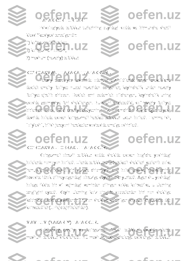 TAFAKKUR TURLARI 
Psixologiyada   tafakkur   turlarining   quyidagi   sodda   va   birmuncha   shartli
klassifikatsiyasi tarqalgandir: 
1) ko’rgazmali-harakat; 
2) ko’rgazmali-obrazli; 
3) mavhum (nazariy) tafakkur. 
KO’RGAZMALI-HARAKAT TAFAKKURI.
Tarixiy   taraqqiyot   davomida   odamlar   o`z   oldilarida   turgan   masalalarni
dastlab   amaliy   faoliyat   nuqtai   nazaridan   echganlar;   keyinchalik   undan   nazariy
faoliyat   ajralib   chiqqan.   Dastlab   erni   qadamlab   o`lchangan,   keyinchalik   uning
asosida   geometriya   fani   shakllangan.   Bu   shuni   anglatadiki,   sof   nazariy   faoliyat
birlamchi   emas,   balki   amaliy   faoliyatning   o`zi   birlamchidir.   Bog`chagacha   yosh
davrida   bolada   asosan   ko`rgazmali-harakat   tafakkuri   ustun   bo`ladi.   Hamma   ish,
"o`ylash", bilish jarayoni harakatlar vositasida amalga oshiriladi. 
KO`RGAZMALI-OBRAZLI TAFAKKUR.
Ko`rgazmali-obrazli   tafakkur   sodda   shaklda   asosan   bog’cha   yoshidagi
bolalarda nomoyon bo`ladi. Ularda tafakkurning harakatli shakllari saqlanib qolsa
ham,   ular   to`g`ridan-to`g`ri   yuzaga   chiqmaydi.   endi   bola   narsa   va   hodisalarning
bevosita idrok qilinayotgandagi obraziga suyanib fikr yuritadi. Agar shu yoshdagi
bolaga   ikkita   bir   xil   xajmdagi   xamirdan   qilingan   sokka   ko`rsatilsa,   u   ularning
tengligini   aytadi.   Keyin   ularning   ko`z   o`ngida   soqqalardan   biri   non   shakliga
keltiriladi. Bolalar  yassilantirilib, non shakliga keltirilgan soqqani  ko`p, katta deb
ko`rsatadilar (J.Piaje tajribalaridan). 
MAVHUM (NAZARIY) TAFAKKUR. 
Bolalarning   amaliy   va   ko`rgazmali-obrazli   tafakkuri   asosida   ularda
mavhum   tafakkur   shakllanadi.   Bu   mavhum   tushunchalarga   asoslangan   tafakkur. 