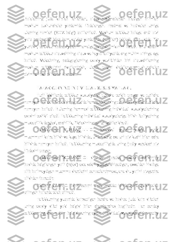 Bolalarning   juda   ko`plab   fanlardan,   o`quv   predmetlardan   oladigan   bilimlari
mavhum   tushunchalar   yordamida   ifodalangan.   Predmet   va   hodisalar   urniga
ularning   nomlari   (SO`Z-belgi)   qo`llaniladi.   Mavhum   tafakkur   bolaga   endi   o`zi
yo`q   predmetlar   bilan   ham   so`zlar   yordamida   (nomlari)   ishlash,   ular   ustida   fikr
yuritish,   tafakkur   operatsiyalarini   amalga   oshirish   imkonini   beradi.   Shu   sababli
mavhum tafakkur o`quvchining o`quv va hayot faoliyatida eng muhim o`ringa ega
bo`ladi.   Maktabning,   pedagoglarning   asosiy   vazifalridan   biri   o`quvchilarning
mavhum   tafakko`rini   rivojlantirish,   ularda   to`g`ri   shakllangan   tushunchalar
tizimini hosil qilishdan iboratdir. 
TAFAKKURNING INDIVIDUAL XUSUSIYATLARI. 
Turli   kishilarda   tafakkur   xususiyatlar   turlicha   tarkib   topgan   va   turlicha
nomoyon bo`ladi. Bir kishining o`zida ham tafakkurning turli xususiyatlari turlicha
nomoyon   bo`ladi.   Bularning   hammasi   tafakkurning   individual   xususiyatlarining
asosini   tashkil   qiladi.   Tafakkurning   individual   xususiyatlariga   bilish   faoliyatining
mustaqillik darajasi, epchillik, fikrlashning tezligi kabilar kiradi. 
Tafakkurning   MUSTAQILLIGI   dastavval   yangi   masala,   yangi
muammoni ko`ra bilish va kuya bilishda, undan sung esa uni o`z kuchi bilan echa
bilishda nomoyon bo`ladi. Tafakkurning mustaqilligida uning ijodiy xarakteri o`z
ifodasini topgan. 
Tafakkurning   IXCHAMLIGI   shundan   iboratki,   masalani   echishning
boshda   belgilangan   yo`li   (rejasi)   asta-sekin   yuzaga   chiqadigan,   avvaldan   hisobga
olib bo`lmaydigan muammo shartlarini qanoatlantirmasa, ana shu yo`lni o`zgartira
olishdan iboratdir. 
Fikrning   TEZLIGI   biror   qarorni   qisqa   muddat   ichida   qabul   qilish   talab
qilingan hollarda talab qilinadi. 
Tafakkurning   yuqorida   ko`rsatilgan   barcha   va   boshqa   juda   ko`p   sifatlari
uning   asosiy   sifati   yoki   belgisi   bilan   chambarchas   bog`liqdir.   Har   qanday
tafakkurning   eng   muhim   belgisi,   uning   ayrim   individual   xususiyatlaridan   qat`iy 