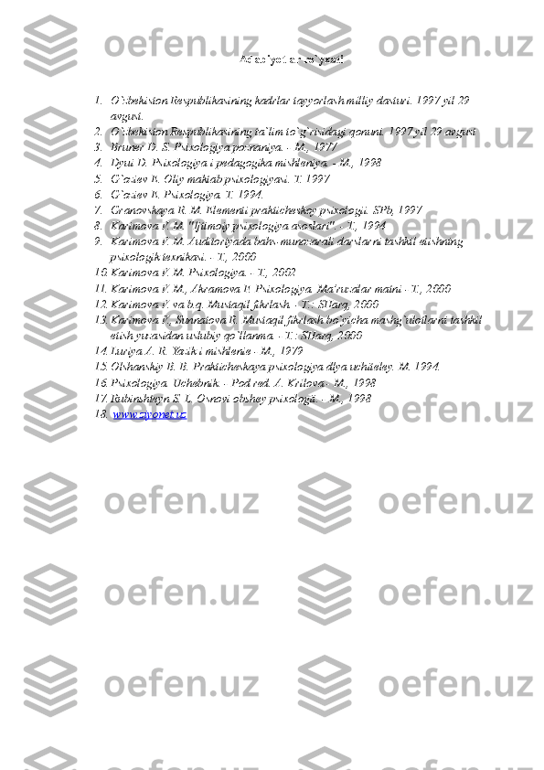 Adabiyotlar ro`yxati
1. O`zbekiston Respublikasining kadrlar tayyorlash milliy dasturi. 1997 yil 29 
avgust.
2. O`zbekiston Respublikasining ta`lim to`g`risidagi qonuni.  1997 yil 29 avgust
3. Bruner D. S. Psixologiya poznaniya. - M., 1977
4. Dyui D. Psixologiya i pedagogika mishleniya. - M., 1998
5. G`oziev E. Oliy maktab psixologiyasi.  T. 1997
6. G`oziev E. Psixologiya. T. 1994.
7. Granovskaya R. M. Elementi prakticheskoy psixologii.  SPb, 1997
8. Karimova V. M. "Ijtimoiy psixologiya asoslari". - T., 1994
9. Karimova V. M. Auditoriyada bahs-munozarali darslarni tashkil etishning 
psixologik texnikasi. - T., 2000
10. Karimova V. M. Psixologiya. - T., 2002
11. Karimova V. M., Akramova F. Psixologiya.  Ma’ruzalar matni - T., 2000
12. Karimova V. va b.q. Mustaqil fikrlash. - T.: SHarq, 2000
13. Karimova V., Sunnatova R. Mustaqil fikrlash bo`yicha mashg`ulotlarni tashkil 
etish yuzasidan uslubiy qo`llanma. - T.: SHarq, 2000
14. Luriya A. R. Yazik i mishlenie - M., 1979
15. Olshanskiy B. B. Prakticheskaya psixologiya dlya uchiteley.  M. 1994.
16. Psixologiya. Uchebnik. - Pod red. A. Krilova - M., 1998
17. Rubinshteyn S. L. Osnovi obshey psixologii. - M., 1998
18.   www.ziyonet.uz   