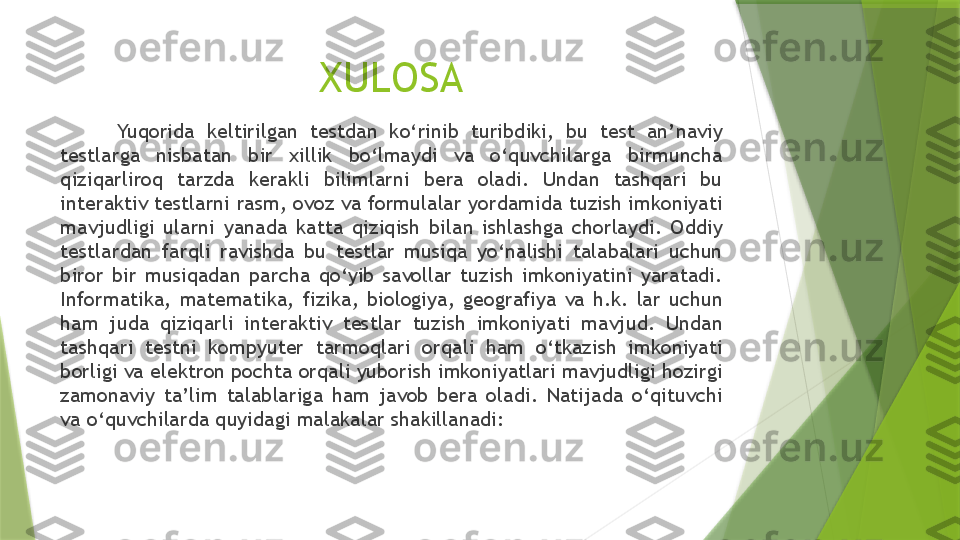 XULOSA
          Yuqorida  keltirilgan  testdan  ko‘rinib  turibdiki,  bu  test  an’naviy 
testlarga  nisbatan  bir  xillik  bo‘lmaydi  va  o‘quvchilarga  birmuncha 
qiziqarliroq  tarzda  kerakli  bilimlarni  bera  oladi.  Undan  tashqari  bu 
interaktiv testlarni rasm, ovoz va formulalar yordamida tuzish imkoniyati 
mavjudligi  ularni  yanada  katta  qiziqish  bilan  ishlashga  chorlaydi.  Oddiy 
testlardan  farqli  ravishda  bu  testlar  musiqa  yo‘nalishi  talabalari  uchun 
biror  bir  musiqadan  parcha  qo‘yib  savollar  tuzish  imkoniyatini  yaratadi. 
Informatika,  matematika,  fizika,  biologiya,  geografiya  va  h.k.  lar  uchun 
ham  juda  qiziqarli  interaktiv  testlar  tuzish  imkoniyati  mavjud.  Undan 
tashqari  testni  kompyuter  tarmoqlari  orqali  ham  o‘tkazish  imkoniyati 
borligi va elektron pochta orqali yuborish imkoniyatlari mavjudligi hozirgi 
zamonaviy  ta’lim  talablariga  ham  javob  bera  oladi.  Natijada  o‘qituvchi 
va o‘quvchilarda quyidagi malakalar shakillanadi:                 