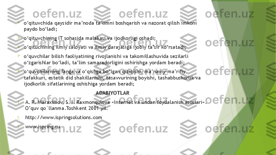 
o‘qituvchida qaysidir ma’noda ta’limni boshqarish va nazorat qilish imkoni 
paydo bo‘ladi;

o‘qituvchining IT sohasida malakasi va ijodkorligi oshadi;

o‘qituchining ilmiy saloyati va ilmiy darajasiga ijobiy ta’sir ko‘rsatadi;

o‘quvchilar bilish faoliyatining rivojlanishi va takomillashuvida sezilarli 
o‘zgarishlar bo‘ladi, ta’lim samaradorligini oshirishga yordam beradi;

o‘quvchilarning fanga va o‘qishga bo‘lgan qiziqishi, ma’naviy-ma’rifiy 
tafakkuri, estetik did shakillanishi, tasavvurining boyishi, tashabbuskorlik va 
ijodkorlik sifatlarining oshishiga yordam beradi;
ADABIYOTLAR
1. A. R. Maraximov, S. I. Raxmonqulova «Int е rn е t va undan foydalanish asoslari». 
O’quv qo`llanma.Toshk е nt 2001 yil. 
2. http://www.ispringsolutions.com 
3. www.ispring.ru                 