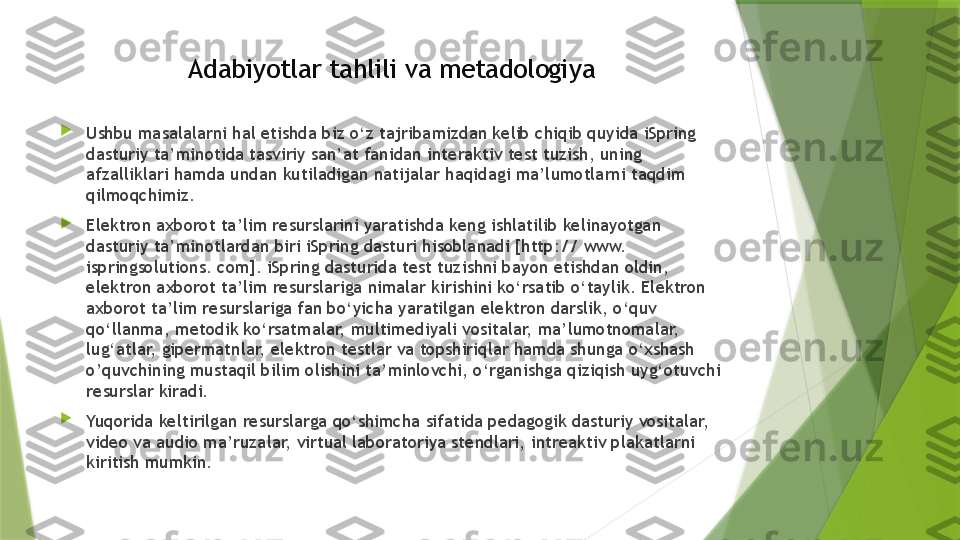 Adabiyotlar tahlili va metadologiya

Ushbu masalalarni hal etishda biz o‘z tajribamizdan kelib chiqib quyida iSpring 
dasturiy ta’minotida tasviriy san’at fanidan interaktiv test tuzish, uning 
afzalliklari hamda undan kutiladigan natijalar haqidagi ma’lumotlarni taqdim 
qilmoqchimiz.

Elektron axborot ta’lim resurslarini yaratishda keng ishlatilib kelinayotgan 
dasturiy ta’minotlardan biri iSpring dasturi hisoblanadi [http:// www. 
ispringsolutions. com]. iSpring dasturida test tuzishni bayon etishdan oldin, 
elektron axborot ta’lim resurslariga nimalar kirishini ko‘rsatib o‘taylik. Elektron 
axborot ta’lim resurslariga fan bo‘yicha yaratilgan elektron darslik, o‘quv 
qo‘llanma, metodik ko‘rsatmalar, multimediyali vositalar, ma’lumotnomalar, 
lug‘atlar, gipermatnlar, elektron testlar va topshiriqlar hamda shunga o‘xshash 
o’quvchining mustaqil bilim olishini ta’minlovchi, o‘rganishga qiziqish uyg‘otuvchi 
resurslar kiradi.

Yuqorida keltirilgan resurslarga qo‘shimcha sifatida pedagogik dasturiy vositalar, 
video va audio ma’ruzalar, virtual laboratoriya stendlari, intreaktiv plakatlarni 
kiritish mumkin.                 